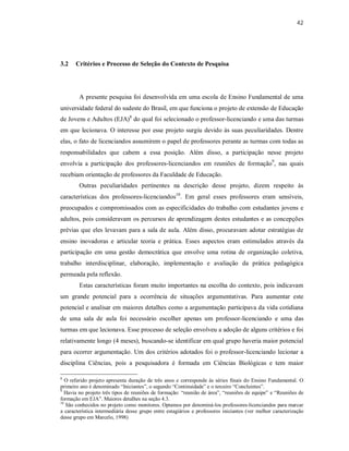 42
3.2 Critérios e Processo de Seleção do Contexto de Pesquisa
A presente pesquisa foi desenvolvida em uma escola de Ensino Fundamental de uma
universidade federal do sudeste do Brasil, em que funciona o projeto de extensão de Educação
de Jovens e Adultos (EJA)8
do qual foi selecionado o professor-licenciando e uma das turmas
em que lecionava. O interesse por esse projeto surgiu devido às suas peculiaridades. Dentre
elas, o fato de licenciandos assumirem o papel de professores perante as turmas com todas as
responsabilidades que cabem a essa posição. Além disso, a participação nesse projeto
envolvia a participação dos professores-licenciandos em reuniões de formação9
, nas quais
recebiam orientação de professores da Faculdade de Educação.
Outras peculiaridades pertinentes na descrição desse projeto, dizem respeito às
características dos professores-licenciandos10
. Em geral esses professores eram sensíveis,
preocupados e compromissados com as especificidades do trabalho com estudantes jovens e
adultos, pois consideravam os percursos de aprendizagem destes estudantes e as concepções
prévias que eles levavam para a sala de aula. Além disso, procuravam adotar estratégias de
ensino inovadoras e articular teoria e prática. Esses aspectos eram estimulados através da
participação em uma gestão democrática que envolve uma rotina de organização coletiva,
trabalho interdisciplinar, elaboração, implementação e avaliação da prática pedagógica
permeada pela reflexão.
Estas características foram muito importantes na escolha do contexto, pois indicavam
um grande potencial para a ocorrência de situações argumentativas. Para aumentar este
potencial e analisar em maiores detalhes como a argumentação participava da vida cotidiana
de uma sala de aula foi necessário escolher apenas um professor-licenciando e uma das
turmas em que lecionava. Esse processo de seleção envolveu a adoção de alguns critérios e foi
relativamente longo (4 meses), buscando-se identificar em qual grupo haveria maior potencial
para ocorrer argumentação. Um dos critérios adotados foi o professor-licenciando lecionar a
disciplina Ciências, pois a pesquisadora é formada em Ciências Biológicas e tem maior
8
O referido projeto apresenta duração de três anos e corresponde às séries finais do Ensino Fundamental. O
primeiro ano é denominado “Iniciantes”, o segundo “Continuidade” e o terceiro “Concluintes”.
9
Havia no projeto três tipos de reuniões de formação: “reunião de área”, “reuniões de equipe” e “Reuniões de
formação em EJA”. Maiores detalhes na seção 4.3.
10
São conhecidos no projeto como monitores. Optamos por denominá-los professores-licenciandos para marcar
a característica intermediária desse grupo entre estagiários e professores iniciantes (ver melhor caracterização
desse grupo em Marcelo, 1998)
 