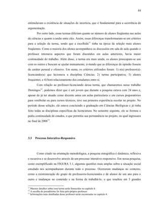 44
estimulavam a existência de situações de incerteza, que é fundamental para a ocorrência de
argumentação.
Por outro lado, essas turmas diferiam quanto ao número de alunos freqüentes nas aulas
de ciências e quanto a união entre eles. Assim, essas diferenças transformaram-se em critérios
para a seleção da turma, sendo que a escolhida11
tinha na época da seleção mais alunos
freqüentes. Como a maioria dos alunos acompanhava as discussões em sala de aula quando o
professor retomava aspectos que foram discutidos em aulas anteriores, havia maior
continuidade do trabalho. Além disso, a turma era mais unida, os alunos preocupam-se uns
com os outros e buscam se ajudar mutuamente, evitando que as diferenças de opinião fossem
de caráter pessoal e ofensivo. Em suma, os critérios utilizados foram: 1) o(a) professor(a)-
licenciando(a) que lecionava a disciplina Ciências; 2) turma participativa; 3) alunos
frequentes; e 4) bom relacionamento dos estudantes entre si.
Com relação ao professor-licenciando dessa turma, que chamaremos nesse trabalho
Domingos12
, podemos dizer que é um jovem que durante a pesquisa estava com 24 anos e,
apesar de já ter atuado como docente antes em aulas particulares e em cursos preparatórios
para vestibular ou para cursos técnicos, teve sua primeira experiência escolar no projeto. No
período dessa seleção, ele estava concluindo a graduação em Ciências Biológicas e já tinha
feito todas as disciplinas específicas da licenciatura. No semestre seguinte, ele se formou e
pediu continuidade de estudos, o que permitiu sua permanência no projeto, no qual ingressara
no final de 200813
.
3.3 Processo Interativo-Responsivo
Como citado na orientação metodológica, a pesquisa etnográfica é dinâmica, reflexiva
e recursiva e se desenvolve através de um processo interativo-responsivo. Em nossa pesquisa,
como exemplificado na FIGURA 3.1, algumas questões mais amplas sobre a situação social
estudada nos acompanharam durante todo o processo. Ocorreram mudanças no contexto,
como a reestruturação do grupo de professores-licenciandos e de alunos de um ano para o
outro e mudanças no conteúdo e na forma de trabalhá-lo, o que resultou em 3 grandes
11
Maiores detalhes sobre essa turma serão fornecidos no capítulo 4.
12
A escolha do pseudônimo foi feita pelo próprio professor.
13
Informações mais detalhadas desse professor serão encontradas no capítulo 4.
 