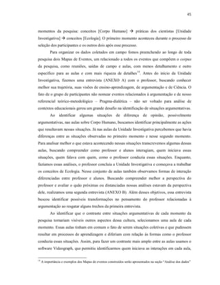 45
momentos da pesquisa: conceitos [Corpo Humano]  práticas dos cientistas [Unidade
Investigativa]  conceitos [Ecologia]. O primeiro momento aconteceu durante o processo de
seleção dos participantes e os outros dois após esse processo.
Para organizar os dados coletados em campo fomos preenchendo ao longo de toda
pesquisa dois Mapas de Eventos, um relacionado a todos os eventos que compõem o corpus
da pesquisa, como reuniões, saídas de campo e aulas, com menos detalhamento e outro
específico para as aulas e com mais riqueza de detalhes14
. Antes do início da Unidade
Investigativa, fizemos uma entrevista (ANEXO A) com o professor, buscando conhecer
melhor sua trajetória, suas visões de ensino-aprendizagem, de argumentação e de Ciência. O
fato de o grupo de participantes não nomear eventos relacionados à argumentação e de nosso
referencial teórico-metodológico – Pragma-dialética – não ser voltado para análise de
contextos educacionais gerou um grande desafio na identificação de situações argumentativas.
Ao identificar algumas situações de diferença de opinião, possivelmente
argumentativas, nas aulas sobre Corpo Humano, buscamos identificar principalmente as ações
que resultavam nessas situações. Já nas aulas da Unidade Investigativa percebemos que havia
diferenças entre as situações observadas no primeiro momento e nesse segundo momento.
Para analisar melhor o que estava acontecendo nessas situações transcrevemos algumas dessas
aulas, buscando compreender como professor e alunos interagiam, quem iniciava essas
situações, quem falava com quem, como o professor conduzia essas situações. Enquanto,
fazíamos essas análises, o professor concluía a Unidade Investigativa e começava a trabalhar
os conceitos de Ecologia. Nesse conjunto de aulas também observamos formas de interação
diferenciadas entre professor e alunos. Buscando compreender melhor a perspectiva do
professor e avaliar o quão próximas ou distanciadas nossas análises estavam da perspectiva
dele, realizamos uma segunda entrevista (ANEXO B). Além desses objetivos, essa entrevista
buscou identificar possíveis transformações no pensamento do professor relacionadas à
argumentação ao resgatar alguns trechos da primeira entrevista.
Ao identificar que o contraste entre situações argumentativas de cada momento da
pesquisa tornariam visíveis outros aspectos dessa cultura, selecionamos uma aula de cada
momento. Essas aulas tinham em comum o fato de serem situações coletivas e que pudessem
resultar em processos de aprendizagem e diferiam com relação às formas como o professor
conduzia essas situações. Assim, para fazer um contraste mais amplo entre as aulas usamos o
software Videograph, que permitiu identificarmos quem iniciava as interações em cada aula,
14
A importância e exemplos dos Mapas de eventos construídos serão apresentados na seção “Análise dos dados”
 