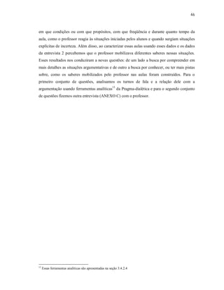 46
em que condições ou com que propósitos, com que freqüência e durante quanto tempo da
aula, como o professor reagia às situações iniciadas pelos alunos e quando surgiam situações
explícitas de incerteza. Além disso, ao caracterizar essas aulas usando esses dados e os dados
da entrevista 2 percebemos que o professor mobilizava diferentes saberes nessas situações.
Esses resultados nos conduziram a novas questões: de um lado a busca por compreender em
mais detalhes as situações argumentativas e de outro a busca por conhecer, ou ter mais pistas
sobre, como os saberes mobilizados pelo professor nas aulas foram construídos. Para o
primeiro conjunto de questões, analisamos os turnos de fala e a relação dele com a
argumentação usando ferramentas analíticas15
da Pragma-dialética e para o segundo conjunto
de questões fizemos outra entrevista (ANEXO C) com o professor.
15
Essas ferramentas analíticas são apresentadas na seção 3.4.2.4
 