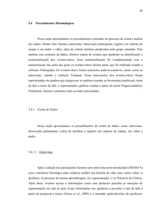 48
3.4 Procedimentos Metodológicos
Nessa seção apresentamos os procedimentos utilizados no processo de coleta e análise
dos dados. Dentre eles, fizemos entrevistas, observação participante, registro em caderno de
campo e em áudio e vídeo, além de coletar artefatos produzidos pelo grupo estudado. Para
analisar esse conjunto de dados, fizemos mapas de eventos que ajudaram na identificação e
contextualização dos eventos-chave. Essa contextualização foi complementada com a
caracterização das aulas das quais os eventos-chave faziam parte, que foi realizada usando o
software Videograph. Os eventos-chave foram transcritos palavra-a-palavra, assim como as
entrevistas, usando o software Transana. Essas transcrições dos eventos-chave foram
representadas em quadros que integravam as análises (usando as ferramentas analíticas), turno
de fala a turno de fala, a representações gráficas criadas a partir da teoria Pragma-dialética.
Finalmente, fizemos contrastes entre as aulas selecionadas.
3.4.1 Coleta de Dados
Nessa seção apresentamos os procedimentos de coleta de dados, como entrevistas,
observação participante, coleta de artefatos e registro em caderno de campo, em vídeo e
áudio.
3.4.1.1 Entrevistas
Após a seleção dos participantes fizemos uma entrevista semi-estruturada (ANEXO A)
com o professor Domingos para conhecer melhor sua história de vida, suas visões sobre: i)
docência; ii) processo de ensino-aprendizagem; iii) argumentação; e iv) Natureza da Ciência.
Além disso, tivemos acesso a informações como esse professor percebia as situações de
argumentação em sala de aula. Essas informações nos ajudaram a perceber a sala de aula a
partir da perspectiva êmica (Green et al., 2005) e a entender ações/decisões do professor-
 