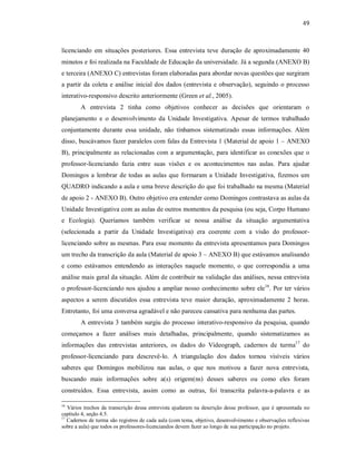 49
licenciando em situações posteriores. Essa entrevista teve duração de aproximadamente 40
minutos e foi realizada na Faculdade de Educação da universidade. Já a segunda (ANEXO B)
e terceira (ANEXO C) entrevistas foram elaboradas para abordar novas questões que surgiram
a partir da coleta e análise inicial dos dados (entrevista e observação), seguindo o processo
interativo-responsivo descrito anteriormente (Green et al., 2005).
A entrevista 2 tinha como objetivos conhecer as decisões que orientaram o
planejamento e o desenvolvimento da Unidade Investigativa. Apesar de termos trabalhado
conjuntamente durante essa unidade, não tínhamos sistematizado essas informações. Além
disso, buscávamos fazer paralelos com falas da Entrevista 1 (Material de apoio 1 – ANEXO
B), principalmente as relacionadas com a argumentação, para identificar as conexões que o
professor-licenciando fazia entre suas visões e os acontecimentos nas aulas. Para ajudar
Domingos a lembrar de todas as aulas que formaram a Unidade Investigativa, fizemos um
QUADRO indicando a aula e uma breve descrição do que foi trabalhado na mesma (Material
de apoio 2 - ANEXO B). Outro objetivo era entender como Domingos contrastava as aulas da
Unidade Investigativa com as aulas de outros momentos da pesquisa (ou seja, Corpo Humano
e Ecologia). Queríamos também verificar se nossa análise da situação argumentativa
(selecionada a partir da Unidade Investigativa) era coerente com a visão do professor-
licenciando sobre as mesmas. Para esse momento da entrevista apresentamos para Domingos
um trecho da transcrição da aula (Material de apoio 3 – ANEXO B) que estávamos analisando
e como estávamos entendendo as interações naquele momento, o que correspondia a uma
análise mais geral da situação. Além de contribuir na validação das análises, nessa entrevista
o professor-licenciando nos ajudou a ampliar nosso conhecimento sobre ele16
. Por ter vários
aspectos a serem discutidos essa entrevista teve maior duração, aproximadamente 2 horas.
Entretanto, foi uma conversa agradável e não pareceu cansativa para nenhuma das partes.
A entrevista 3 também surgiu do processo interativo-responsivo da pesquisa, quando
começamos a fazer análises mais detalhadas, principalmente, quando sistematizamos as
informações das entrevistas anteriores, os dados do Videograph, cadernos de turma17
do
professor-licenciando para descrevê-lo. A triangulação dos dados tornou visíveis vários
saberes que Domingos mobilizou nas aulas, o que nos motivou a fazer nova entrevista,
buscando mais informações sobre a(s) origem(ns) desses saberes ou como eles foram
construídos. Essa entrevista, assim como as outras, foi transcrita palavra-a-palavra e as
16
Vários trechos da transcrição dessa entrevista ajudaram na descrição desse professor, que é apresentada no
capítulo 4, seção 4.5.
17
Cadernos de turma são registros de cada aula (com tema, objetivo, desenvolvimento e observações reflexivas
sobre a aula) que todos os professores-licenciandos devem fazer ao longo de sua participação no projeto.
 