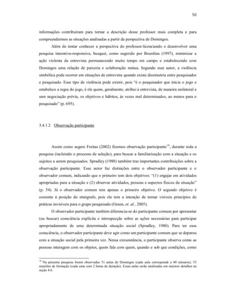 50
informações contribuíram para tornar a descrição desse professor mais completa e para
compreendermos as situações analisadas a partir da perspectiva de Domingos.
Além de tentar conhecer a perspectiva do professor-licenciando e desenvolver uma
pesquisa interativa-responsiva, busquei, como sugerido por Bourdieu (1997), minimizar a
ação violenta da entrevista permanecendo muito tempo em campo e estabelecendo com
Domingos uma relação de parceria e colaboração mútua. Segundo esse autor, a violência
simbólica pode ocorrer em situações de entrevista quando existe dissimetria entre pesquisador
e pesquisado. Esse tipo de violência pode existir, pois “é o pesquisador que inicia o jogo e
estabelece a regra do jogo, é ele quem, geralmente, atribui à entrevista, de maneira unilateral e
sem negociação prévia, os objetivos e hábitos, às vezes mal determinados, ao menos para o
pesquisado” (p. 695).
3.4.1.2 Observação participante
Assim como sugere Freitas (2002) fizemos observação participante18
, durante toda a
pesquisa (incluindo o processo de seleção), para buscar a familiarização com a situação e os
sujeitos a serem pesquisados. Spradley (1980) também traz importantes contribuições sobre a
observação participante. Esse autor faz distinções entre o observador participante e o
observador comum, indicando que o primeiro tem dois objetivos: “(1) engajar em atividades
apropriadas para a situação e (2) observar atividades, pessoas e aspectos físicos da situação”
(p. 54). Já o observador comum tem apenas o primeiro objetivo. O segundo objetivo é
coerente à posição do etnógrafo, pois ele tem a intenção de tornar visíveis princípios de
práticas invisíveis para o grupo pesquisado (Green, et. al., 2005).
O observador participante também diferencia-se do participante comum por apresentar
(ou buscar) consciência explícita e introspecção sobre as ações necessárias para participar
apropriadamente de uma determinada situação social (Spradley, 1980). Para ter essa
consciência, o observador participante deve agir como um participante comum que se deparou
com a situação social pela primeira vez. Nessa circunstância, o participante observa como as
pessoas interagem com os objetos, quem fala com quem, quando e sob que condições, como
18
Na presente pesquisa foram observadas 51 aulas de Domingos (cada aula corresponde a 60 minutos); 53
reuniões de formação (cada uma com 2 horas de duração). Essas aulas serão analisadas em maiores detalhes na
seção 4.6.
 