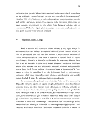 52
participação ativa, por outro lado, envolve o pesquisador tentar se comportar da mesma forma
que os participantes comuns, buscando “aprender as regras culturais de comportamento”
(Spradley, 1980, p.60). Finalmente, na participação completa o etnógrafo estuda um grupo do
qual também é participante comum. Nessa pesquisa minha participação foi moderada em
alguns momentos, principalmente nas aulas sobre o Corpo Humano e Ecologia, e ativa em
várias aulas da Unidade Investigativa, tanto com relação à colaboração nos planejamentos das
aulas quanto a lecionar para a turma (em uma aula).
3.4.1.3 Registro em caderno de campo
Sobre os registros nos cadernos de campo, Spradley (1980) sugere atenção do
pesquisador para evitar a tendência de simplificar e traduzir (escrever com suas palavras) as
falas dos participantes, pois essa ação pode prejudicar a análises futuras do significado
cultural da linguagem (p.66). Dessa forma, é importante o etnógrafo inserir no registro
marcadores para diferenciar as impressões do observador das falas dos participantes. Essas
falas devem ser registradas de forma literal, visando apreender o máximo de significados
sobre a cultura estudada. Esse autor complementa afirmando ser melhor registros parciais,
mas de forma literal, do que registros extensos sumarizando a linguagem (p.67). Outro
aspecto do registro é a necessidade de ter, além da linguagem literal dos participantes, os
sentimentos subjetivos do pesquisador, relatos informais, dados formais e uma descrição
bastante detalhada do local e dos sujeitos envolvidos na situação social.
Em nossa pesquisa busquei seguir essas orientações. Porém em vários momentos tive
dificuldades em fazer o registro. Em algumas situações, por exemplo, vários alunos falavam
ao mesmo tempo, em outras participei como colaboradora do professor, auxiliando nos
trabalhos em grupo. Nessas situações em que era participante ativa o relato gerado tinha
menos informações e após a aula complementava-o, buscando lembrar os diálogos com os
alunos, meus sentimentos, as ações de professor e de alunos, dentre outros. Outras situações
que levavam a esse complemento do relato eram as de conversas informais com professores-
licenciandos de outras áreas, com Domingos e com os alunos. Essas situações em que o relato
é revisitado e novas informações são inseridas são definidas por Spradley (1980) como Relato
Expandido. Esse tipo de relato ajuda o pesquisador a identificar ações que se repetem e a
 
