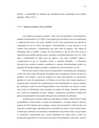 53
perceber a complexidade de situações que inicialmente eram consideradas como simples
(Spradley, 1980, p.70-71).
3.4.1.4 Registros em áudio e vídeo e Artefatos
Com relação aos registros em áudio e vídeo, esses são entendidos, como proposto no
trabalho de Skukauskaité et. al. (2007), como registros das atividades sociais, dos significados
e conhecimentos locais e não como “realidade” (p.132). Esse entendimento está apoiado na
compreensão de que os vídeos são registros contextualizados, ou seja, referem-se a um
contexto local particular e conjuntamente com outros tipos de registros “são origem de
informação sobre os padrões e práticas da vida cotidiana na sala de aula assim como os
significados que membros dão para ações, conteúdos e atividades particulares” (p.131). Além
disso, o entendimento do vídeo como um registro e não como “realidade” implica o
reconhecimento de que as “interações sociais, o conteúdo disciplinar e a informação
referencial que membros propõem, reconhecem e realizam interacionalmente podem ser
analisados de múltiplos ângulos de análise e perspectivas teóricas diferentes” (p.132).
Dessa forma, estamos cientes de que as interpretações e informações que conseguimos
a partir dos vídeos estão diretamente relacionadas com as perspectivas teóricas em que nos
apoiamos. Por exemplo, a partir dos registros em vídeo, provavelmente, se estivéssemos
apoiados na teoria da argumentação de Toulmin ou na forma como muitas pesquisas se
apropriam desse referencial não reconheceríamos como argumentativas as mesmas situações
que analisamos a partir da teoria Pragma-dialética. Essa consciência nos motivou a buscar
outras fontes de informações como anotações em caderno de campo, entrevistas, artefatos
que, a partir da triangulação de dados, métodos e perspectivas, auxiliaram na análise das
práticas dos participantes e dos significados que foram construídos nas interações.
Apoiadas nesses construtos, filmamos (com registro em áudio e vídeo) 36 das 51 aulas
acompanhadas: 8 delas durante a seleção dos participantes e as demais durante o primeiro
semestre de 2010. Durante toda a pesquisa a câmera ficou localizada no fundo da sala e de
frente para o quadro negro, reduzindo possíveis incômodos dos alunos. Como a câmera ficava
de frente para o professor, ele comentou o estranhamento nas primeiras aulas, mas que depois
se “acostumou”, demonstrando que a maior permanência em campo reduz os efeitos da
presença do pesquisador e de seus recursos nas ações dos participantes. Além disso, devido à
 
