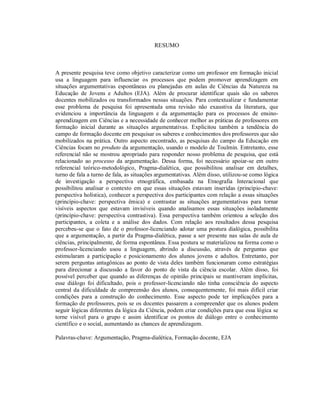 RESUMO
A presente pesquisa teve como objetivo caracterizar como um professor em formação inicial
usa a linguagem para influenciar os processos que podem promover aprendizagem em
situações argumentativas espontâneas ou planejadas em aulas de Ciências da Natureza na
Educação de Jovens e Adultos (EJA). Além de procurar identificar quais são os saberes
docentes mobilizados ou transformados nessas situações. Para contextualizar e fundamentar
esse problema de pesquisa foi apresentada uma revisão não exaustiva da literatura, que
evidenciou a importância da linguagem e da argumentação para os processos de ensino-
aprendizagem em Ciências e a necessidade de conhecer melhor as práticas de professores em
formação inicial durante as situações argumentativas. Explicitou também a tendência do
campo de formação docente em pesquisar os saberes e conhecimentos dos professores que são
mobilizados na prática. Outro aspecto encontrado, as pesquisas do campo da Educação em
Ciências focam no produto da argumentação, usando o modelo de Toulmin. Entretanto, esse
referencial não se mostrou apropriado para responder nosso problema de pesquisa, que está
relacionado ao processo da argumentação. Dessa forma, foi necessário apoiar-se em outro
referencial teórico-metodológico, Pragma-dialética, que possibilitou analisar em detalhes,
turno de fala a turno de fala, as situações argumentativas. Além disso, utilizou-se como lógica
de investigação a perspectiva etnográfica, embasada na Etnografia Interacional que
possibilitou analisar o contexto em que essas situações estavam inseridas (princípio-chave:
perspectiva holística), conhecer a perspectiva dos participantes com relação a essas situações
(princípio-chave: perspectiva êmica) e contrastar as situações argumentativas para tornar
visíveis aspectos que estavam invisíveis quando analisamos essas situações isoladamente
(princípio-chave: perspectiva contrastiva). Essa perspectiva também orientou a seleção dos
participantes, a coleta e a análise dos dados. Com relação aos resultados dessa pesquisa
percebeu-se que o fato de o professor-licenciando adotar uma postura dialógica, possibilita
que a argumentação, a partir da Pragma-dialética, passe a ser presente nas salas de aula de
ciências, principalmente, de forma espontânea. Essa postura se materializou na forma como o
professor-licenciando usou a linguagem, abrindo a discussão, através de perguntas que
estimularam a participação e posicionamento dos alunos jovens e adultos. Entretanto, por
serem perguntas antagônicas ao ponto de vista deles também funcionaram como estratégias
para direcionar a discussão a favor do ponto de vista da ciência escolar. Além disso, foi
possível perceber que quando as diferenças de opinião principais se mantiveram implícitas,
esse diálogo foi dificultado, pois o professor-licenciando não tinha consciência do aspecto
central da dificuldade de compreensão dos alunos, consequentemente, foi mais difícil criar
condições para a construção do conhecimento. Esse aspecto pode ter implicações para a
formação de professores, pois se os docentes passarem a compreender que os alunos podem
seguir lógicas diferentes da lógica da Ciência, podem criar condições para que essa lógica se
torne visível para o grupo e assim identificar os pontos de diálogo entre o conhecimento
científico e o social, aumentando as chances de aprendizagem.
Palavras-chave: Argumentação, Pragma-dialética, Formação docente, EJA
 