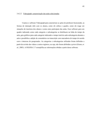 65
3.4.2.2 Videograph: caracterização das aulas selecionadas
Usamos o software Videograph para caracterizar as ações do professor-licenciando, as
formas de interação dele com os alunos, como ele utiliza o quadro, como ele reage em
situações de incerteza dos alunos e como estes participam das aulas. Esse software gera um
quadro indicando como cada categoria e subcategorias se distribuem na linha do tempo da
aula, gera gráficos para cada categoria indicando o tempo total de cada subcategoria durante a
aula e possibilita a adição de comentários ou transcrição com marcadores de tempo de acordo
com o interesse do pesquisador. As categorias e subcategorias utilizadas foram definidas a
partir da revisão dos vídeos e outros registros, ou seja, não foram definidas a priori (Green, et.
al., 2005). A FIGURA 3.7 exemplifica as informações obtidas a partir desse software.
 