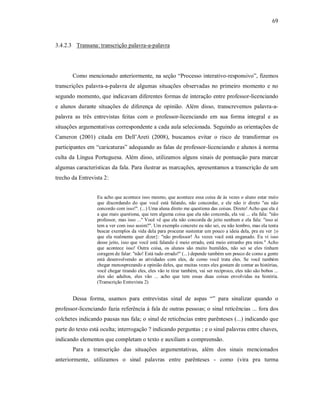 69
3.4.2.3 Transana: transcrição palavra-a-palavra
Como mencionado anteriormente, na seção “Processo interativo-responsivo”, fizemos
transcrições palavra-a-palavra de algumas situações observadas no primeiro momento e no
segundo momento, que indicavam diferentes formas de interação entre professor-licenciando
e alunos durante situações de diferença de opinião. Além disso, transcrevemos palavra-a-
palavra as três entrevistas feitas com o professor-licenciando em sua forma integral e as
situações argumentativas correspondente a cada aula selecionada. Seguindo as orientações de
Cameron (2001) citada em Dell’Areti (2008), buscamos evitar o risco de transformar os
participantes em “caricaturas” adequando as falas de professor-licenciando e alunos à norma
culta da Língua Portuguesa. Além disso, utilizamos alguns sinais de pontuação para marcar
algumas características da fala. Para ilustrar as marcações, apresentamos a transcrição de um
trecho da Entrevista 2:
Eu acho que acontece isso mesmo, que acontece essa coisa de às vezes o aluno estar meio
que discordando do que você está falando, não concordar, e ele não ir direto "eu não
concordo com isso!". (...) Uma aluna direto me questiona das coisas. Direto! Acho que ela é
a que mais questiona, que tem alguma coisa que ela não concorda, ela vai ... ela fala: "não
professor, mas isso ..." Você vê que ela não concorda de jeito nenhum e ela fala: "isso aí
tem a ver com isso assim?". Um exemplo concreto eu não sei, eu não lembro, mas ela tenta
buscar exemplos da vida dela para procurar sustentar um pouco a ideia dela, pra eu ver {o
que ela realmente quer dizer}: "não professor! Às vezes você está enganado. Eu vi isso
desse jeito, isso que você está falando é meio errado, está meio estranho pra mim." Acho
que acontece isso! Outra coisa, os alunos são muito humildes, não sei se eles tinham
coragem de falar: "não! Está tudo errado!" (...) depende também um pouco de como a gente
está desenvolvendo as atividades com eles, de como você trata eles. Se você também
chegar menosprezando a opinião deles, que muitas vezes eles gostam de contar as histórias,
você chegar tirando eles, eles vão te tirar também, vai ser recíproco, eles não são bobos ...
eles são adultos, eles vão ... acho que tem essas duas coisas envolvidas na história.
(Transcrição Entrevista 2)
Dessa forma, usamos para entrevistas sinal de aspas “” para sinalizar quando o
professor-licenciando fazia referência à fala de outras pessoas; o sinal reticências ... fora dos
colchetes indicando pausas nas fala; o sinal de reticências entre parênteses (...) indicando que
parte do texto está oculta; interrogação ? indicando perguntas ; e o sinal palavras entre chaves,
indicando elementos que completam o texto e auxiliam a compreensão.
Para a transcrição das situações argumentativas, além dos sinais mencionados
anteriormente, utilizamos o sinal palavras entre parênteses - como (vira pra turma
 