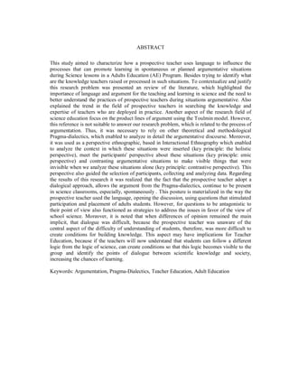 ABSTRACT
This study aimed to characterize how a prospective teacher uses language to influence the
processes that can promote learning in spontaneous or planned argumentative situations
during Science lessons in a Adults Education (AE) Program. Besides trying to identify what
are the knowledge teachers raised or processed in such situations. To contextualize and justify
this research problem was presented an review of the literature, which highlighted the
importance of language and argument for the teaching and learning in science and the need to
better understand the practices of prospective teachers during situations argumentative. Also
explained the trend in the field of prospective teachers in searching the knowledge and
expertise of teachers who are deployed in practice. Another aspect of the research field of
science education focus on the product lines of argument using the Toulmin model. However,
this reference is not suitable to answer our research problem, which is related to the process of
argumentation. Thus, it was necessary to rely on other theoretical and methodological
Pragma-dialectics, which enabled to analyze in detail the argumentative discourse. Moreover,
it was used as a perspective ethnographic, based in Interactional Ethnography which enabled
to analyze the context in which these situations were inserted (key principle: the holistic
perspective), meet the participants' perspective about these situations (key principle: emic
perspective) and contrasting argumentative situations to make visible things that were
invisible when we analyze these situations alone (key principle: contrastive perspective). This
perspective also guided the selection of participants, collecting and analyzing data. Regarding
the results of this research it was realized that the fact that the prospective teacher adopt a
dialogical approach, allows the argument from the Pragma-dialectics, continue to be present
in science classrooms, especially, spontaneously . This posture is materialized in the way the
prospective teacher used the language, opening the discussion, using questions that stimulated
participation and placement of adults students. However, for questions to be antagonistic to
their point of view also functioned as strategies to address the issues in favor of the view of
school science. Moreover, it is noted that when differences of opinion remained the main
implicit, that dialogue was difficult, because the prospective teacher was unaware of the
central aspect of the difficulty of understanding of students, therefore, was more difficult to
create conditions for building knowledge. This aspect may have implications for Teacher
Education, because if the teachers will now understand that students can follow a different
logic from the logic of science, can create conditions so that this logic becomes visible to the
group and identify the points of dialogue between scientific knowledge and society,
increasing the chances of learning.
Keywords: Argumentation, Pragma-Dialectics, Teacher Education, Adult Education
 