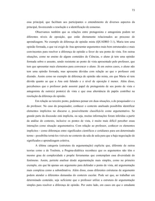 73
essa principal, que facilitam aos participantes o entendimento de diversos aspectos da
principal, favorecendo a resolução e a identificação de consenso.
Observamos também que as relações entre protagonista e antagonista podem ter
diferentes níveis de oposição, que estão diretamente relacionados ao processo de
aprendizagem. No exemplo de diferença de opinião mista (QUADRO 3.1), Maria tem uma
opinião formada, o que vai exigir de Ana apresentar argumentos mais bem estruturados e mais
convincentes para resolver a diferença de opinião a favor do seu ponto de vista. Em outras
situações, como no ensino de alguns conteúdos de Ciências, o aluno já tem uma opinião
formada sobre o assunto, sendo resistente ao ponto de vista apresentado pelo professor, que
tem que apresentar mais elementos para convencer o aluno. Já em outros casos, o aluno não
tem uma opinião formada, mas apresenta dúvidas com relação ao que o professor está
dizendo. Assim como no exemplo de diferença de opinião não mista, em que Maria só tem
dúvida quanto ao que a Ana está falando e o nível de oposição é menor. Além disso,
percebemos que o professor pode assumir papel de protagonista de seu ponto de vista e
antagonista de outro(s) ponto(s) de vista e que essa alternância de papéis contribui na
resolução da diferença de opinião.
Em relação ao terceiro ponto, podemos pensar em duas situações, a do pesquisador e a
do professor. No caso do pesquisador, conhecer o contexto analisado possibilita identificar
elementos implícitos no discurso e, possivelmente classificá-lo como argumentativo. Se
grande parte da discussão está implícita, ou seja, muitas informações foram inferidas a partir
da análise do contexto, inclusive os pontos de vista, é muito mais difícil perceber essas
interações como situação argumentativa. Com relação ao professor, conhecer os elementos
implícitos - como diferenças entre significados científicos e cotidianos para um determinado
termo - possibilita torná-los visíveis no contexto da sala de aula para que a haja negociação de
significados e aprendizagem coletiva.
A última categoria (estrutura da argumentação) explicita que, diferente de outras
teorias como a de Toulmin, a Pragma-dialética reconhece que os argumentos não têm o
mesmo grau de complexidade e propõe ferramentas que contemplam essa diversidade do
fenômeno. Assim, permite analisar desde argumentação mais simples, como no primeiro
exemplo, em que há apenas um argumento para defender o ponto de vista, até argumentação
mais complexa como a subordinativa. Além disso, essas diferentes estruturas de argumento
podem atender a diferentes demandas do contexto escolar. Pode ser que, ao trabalhar um
determinado conteúdo, seja suficiente que o professor utilize a estrutura de argumentação
simples para resolver a diferença de opinião. Por outro lado, em casos em que o estudante
 