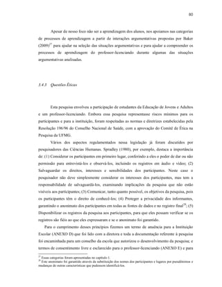 80
Apesar de nosso foco não ser a aprendizagem dos alunos, nos apoiamos nas categorias
de processos de aprendizagem a partir de interações argumentativas propostas por Baker
(2009)27
para ajudar na seleção das situações argumentativas e para ajudar a compreender os
processos de aprendizagem do professor-licenciando durante algumas das situações
argumentativas analisadas.
3.4.3 Questões Éticas
Esta pesquisa envolveu a participação de estudantes da Educação de Jovens e Adultos
e um professor-licenciando. Embora essa pesquisa representasse riscos mínimos para os
participantes e para a instituição, foram respeitadas as normas e diretrizes estabelecidas pela
Resolução 196/96 do Conselho Nacional de Saúde, com a aprovação do Comitê de Ética na
Pesquisa da UFMG.
Vários dos aspectos regulamentados nessa legislação já foram discutidos por
pesquisadores das Ciências Humanas. Spradley (1980), por exemplo, destaca a importância
de: (1) Considerar os participantes em primeiro lugar, conferindo a eles o poder de dar ou não
permissão para entrevistá-los e observá-los, incluindo os registros em áudio e vídeo; (2)
Salvaguardar os direitos, interesses e sensibilidades dos participantes. Neste caso o
pesquisador não deve simplesmente considerar os interesses dos participantes, mas tem a
responsabilidade de salvaguardá-los, examinando implicações da pesquisa que não estão
visíveis aos participantes; (3) Comunicar, tanto quanto possível, os objetivos da pesquisa, pois
os participantes têm o direito de conhecê-los; (4) Proteger a privacidade dos informantes,
garantindo o anonimato dos participantes em todas as fontes de dados e no registro final28
; (5)
Disponibilizar os registros da pesquisa aos participantes, para que eles possam verificar se os
registros são fiéis ao que eles expressaram e se o anonimato foi garantido.
Para o cumprimento desses princípios fizemos um termo de anuência para a Instituição
Escolar (ANEXO D) que foi lido com a diretora e toda a documentação referente à pesquisa
foi encaminhada para um conselho da escola que autorizou o desenvolvimento da pesquisa; e
termos de consentimento livre e esclarecido para o professor-licenciando (ANEXO E) e para
27
Essas categorias foram apresentadas no capítulo 1.
28
Este anonimato foi garantido através da substituição dos nomes dos participantes e lugares por pseudônimos e
mudanças de outras características que pudessem identificá-los.
 
