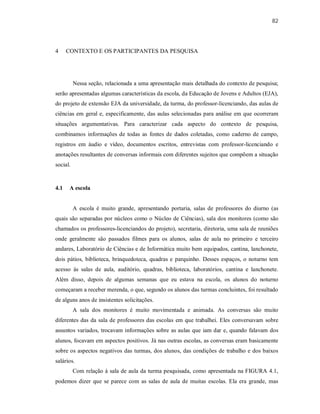 82
4 CONTEXTO E OS PARTICIPANTES DA PESQUISA
Nessa seção, relacionada a uma apresentação mais detalhada do contexto de pesquisa;
serão apresentadas algumas características da escola, da Educação de Jovens e Adultos (EJA),
do projeto de extensão EJA da universidade, da turma, do professor-licenciando, das aulas de
ciências em geral e, especificamente, das aulas selecionadas para análise em que ocorreram
situações argumentativas. Para caracterizar cada aspecto do contexto de pesquisa,
combinamos informações de todas as fontes de dados coletadas, como caderno de campo,
registros em áudio e vídeo, documentos escritos, entrevistas com professor-licenciando e
anotações resultantes de conversas informais com diferentes sujeitos que compõem a situação
social.
4.1 A escola
A escola é muito grande, apresentando portaria, salas de professores do diurno (as
quais são separadas por núcleos como o Núcleo de Ciências), sala dos monitores (como são
chamados os professores-licenciandos do projeto), secretaria, diretoria, uma sala de reuniões
onde geralmente são passados filmes para os alunos, salas de aula no primeiro e terceiro
andares, Laboratório de Ciências e de Informática muito bem equipados, cantina, lanchonete,
dois pátios, biblioteca, brinquedoteca, quadras e parquinho. Desses espaços, o noturno tem
acesso às salas de aula, auditório, quadras, biblioteca, laboratórios, cantina e lanchonete.
Além disso, depois de algumas semanas que eu estava na escola, os alunos do noturno
começaram a receber merenda, o que, segundo os alunos das turmas concluintes, foi resultado
de alguns anos de insistentes solicitações.
A sala dos monitores é muito movimentada e animada. As conversas são muito
diferentes das da sala de professores das escolas em que trabalhei. Eles conversavam sobre
assuntos variados, trocavam informações sobre as aulas que iam dar e, quando falavam dos
alunos, focavam em aspectos positivos. Já nas outras escolas, as conversas eram basicamente
sobre os aspectos negativos das turmas, dos alunos, das condições de trabalho e dos baixos
salários.
Com relação à sala de aula da turma pesquisada, como apresentada na FIGURA 4.1,
podemos dizer que se parece com as salas de aula de muitas escolas. Ela era grande, mas
 