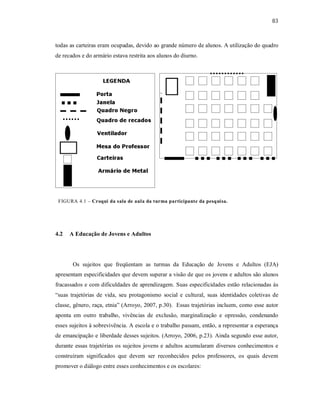 83
todas as carteiras eram ocupadas, devido ao grande número de alunos. A utilização do quadro
de recados e do armário estava restrita aos alunos do diurno.
4.2 A Educação de Jovens e Adultos
Os sujeitos que freqüentam as turmas da Educação de Jovens e Adultos (EJA)
apresentam especificidades que devem superar a visão de que os jovens e adultos são alunos
fracassados e com dificuldades de aprendizagem. Suas especificidades estão relacionadas às
“suas trajetórias de vida, seu protagonismo social e cultural, suas identidades coletivas de
classe, gênero, raça, etnia” (Arroyo, 2007, p.30). Essas trajetórias incluem, como esse autor
aponta em outro trabalho, vivências de exclusão, marginalização e opressão, condenando
esses sujeitos à sobrevivência. A escola e o trabalho passam, então, a representar a esperança
de emancipação e liberdade desses sujeitos. (Arroyo, 2006, p.23). Ainda segundo esse autor,
durante essas trajetórias os sujeitos jovens e adultos acumularam diversos conhecimentos e
construíram significados que devem ser reconhecidos pelos professores, os quais devem
promover o diálogo entre esses conhecimentos e os escolares:
FIGURA 4.1 – Croqui da sala de aula da turma participante da pesquisa.
 