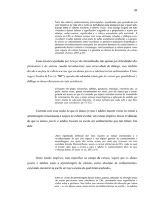 84
Partir dos saberes, conhecimentos, interrogações, significados que aprenderam em
suas trajetórias de vida será o ponto de partida para uma pedagogia que se paute pelo
diálogo entre os saberes escolares e saberes sociais. Esse diálogo exigirá um trato
sistemático desses saberes e significados alargando-os e propiciando o acesso aos
saberes, conhecimentos, significados e a cultura acumulados pela sociedade. A
história da EJA se debateu sempre com essas delicadas relações e diálogos entre
reconhecer o saber popular como parte do saber socialmente produzido e a garantia
do direito ao conhecimento; entre reconhecer os processos populares de produção e
apreensão do conhecimento como parte dos processos humanos de conhecimento e a
garantia do direito à ciência e à tecnologia; entre reconhecer a cultura popular como
uma riqueza da cultura humana e a garantia do direito às ferramentas da cultura
universal. (Arroyo, 2007, p.35)
Essas tensões apontadas por Arroyo são intensificadas não apenas por dificuldades dos
professores e do sistema escolar reconhecerem essa necessidade de diálogo, mas também
devido a noções de cultura escolar que os alunos jovens e adultos trazem sedimentadas. Como
sugere Simões & Eiterer (2007), quando são adotadas estratégias de ensino que possibilitam o
diálogo os alunos demonstram certa resistência:
atividades em grupo, discussões, debates, pesquisas, interação, conversas etc., as
quais, muitas vezes, geram estranhamento no aluno, pois ele espera que a escola
garanta seu acesso ao que e1e entende que sejam conteúdos através da transmissão
de informações. Ou seja, o aluno entende como legítima a aplicação do modelo que
Freire chama de educação bancária. O aluno acredita que nada sabe e que deve
aprender com o professor. (p.171-172)
Coerente com essa noção de que os alunos jovens e adultos trazem visões de ensino e
aprendizagem relacionadas a noções de cultura escolar, um estudo empírico trouxe evidências
de que os alunos jovens e adultos buscam na escola um conhecimento que não teriam fora
dela:
Outro significado atribuído por estes sujeitos ao espaço escolarizado é o
reconhecimento de que este espaço é um espaço gerador de conhecimentos e
aprendizagens, aos quais não teriam acesso por mais que vivessem em uma
sociedade letrada. Desmistificam, assim, o caráter utilitarista da EJA, visão na qual
só teriam valor para o jovem e para o adulto os conhecimentos úteis às suas
vivências diárias. (Correa, et. al., 2003, p.9)
Outro estudo empírico, mas específico ao campo da ciência, sugere que os alunos
jovens e adultos viam a aprendizagem de ciências como absorção de conhecimentos,
esperando encontrar na escola de hoje a escola da qual foram excluídos:
Sobre as visões de aprendizagem desses alunos, aquelas centradas na absorção ainda
são muito prevalentes entre estudantes da EJA, permeando suas experiências e
visões sobre o professor. Isso indica que mesmo afastados da educação por tantos
anos – e, em alguns casos, nunca terem aprendido ciências na escola – os adultos
 