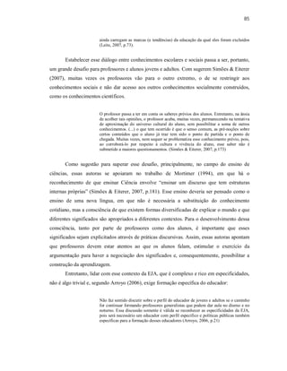 85
ainda carregam as marcas (e tendências) da educação da qual eles foram excluídos
(Leite, 2007, p.73).
Estabelecer esse diálogo entre conhecimentos escolares e sociais passa a ser, portanto,
um grande desafio para professores e alunos jovens e adultos. Com sugerem Simões & Eiterer
(2007), muitas vezes os professores vão para o outro extremo, o de se restringir aos
conhecimentos sociais e não dar acesso aos outros conhecimentos socialmente construídos,
como os conhecimentos científicos.
O professor passa a ter em conta os saberes prévios dos alunos. Entretanto, na ânsia
de acolher tais opiniões, o professor acaba, muitas vezes, permanecendo na tentativa
de aproximação do universo cultural do aluno, sem possibilitar a soma de outros
conhecimentos. (...) o que tem ocorrido é que o senso comum, as pré-noções sobre
certos conteúdos que o aluno já traz tem sido o ponto de partida e o ponto de
chegada. Muitas vezes, nem sequer se problematiza esse conhecimento prévio, pois,
ao corroborá-lo por respeito à cultura e vivência do aluno, esse saber não é
submetido a maiores questionamentos. (Simões & Eiterer, 2007, p.173)
Como sugestão para superar esse desafio, principalmente, no campo do ensino de
ciências, essas autoras se apoiaram no trabalho de Mortimer (1994), em que há o
reconhecimento de que ensinar Ciência envolve “ensinar um discurso que tem estruturas
internas próprias” (Simões & Eiterer, 2007, p.181). Esse ensino deveria ser pensado como o
ensino de uma nova língua, em que não é necessária a substituição do conhecimento
cotidiano, mas a consciência de que existem formas diversificadas de explicar o mundo e que
diferentes significados são apropriados a diferentes contextos. Para o desenvolvimento dessa
consciência, tanto por parte de professores como dos alunos, é importante que esses
significados sejam explicitados através de práticas discursivas. Assim, essas autoras apontam
que professores devem estar atentos ao que os alunos falam, estimular o exercício da
argumentação para haver a negociação dos significados e, consequentemente, possibilitar a
construção da aprendizagem.
Entretanto, lidar com esse contexto da EJA, que é complexo e rico em especificidades,
não é algo trivial e, segundo Arroyo (2006), exige formação específica do educador:
Não faz sentido discutir sobre o perfil do educador de jovens e adultos se o caminho
for continuar formando professores generalistas que podem dar aula no diurno e no
noturno. Essa discussão somente é válida se reconhecer as especificidades da EJA,
pois será necessário um educador com perfil específico e políticas públicas também
específicas para a formação desses educadores (Arroyo, 2006, p.21)
 