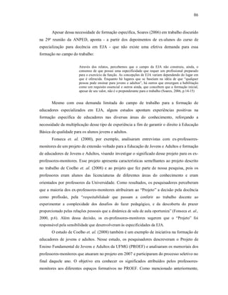 86
Apesar dessa necessidade de formação específica, Soares (2006) em trabalho discutido
na 29ª reunião da ANPED, aponta - a partir dos depoimentos de ex-alunos do curso de
especialização para docência em EJA - que não existe uma efetiva demanda para essa
formação no campo do trabalho:
Através dos relatos, percebemos que o campo da EJA não construiu, ainda, o
consenso de que possui uma especificidade que requer um profissional preparado
para o exercício da função. As concepções de EJA variam dependendo do lugar em
que é oferecida. Enquanto há lugares que se baseiam na idéia de que “qualquer
pessoa pode ensinar para jovens e adultos”, há outros que enxergam a habilitação
como um requisito essencial e outros ainda, que concebem que a formação inicial,
apesar de seu valor, não é o preponderante para o trabalho (Soares, 2006, p.14-15)
Mesmo com essa demanda limitada do campo de trabalho para a formação de
educadores especializados em EJA, alguns estudos apontam experiências positivas na
formação específica de educadores nas diversas áreas do conhecimento, reforçando a
necessidade da multiplicação desse tipo de experiência a fim de garantir o direito à Educação
Básica de qualidade para os alunos jovens e adultos.
Fonseca et. al. (2000), por exemplo, analisaram entrevistas com ex-professores-
monitores de um projeto de extensão voltado para a Educação de Jovens e Adultos e formação
de educadores de Jovens e Adultos, visando investigar o significado desse projeto para os ex-
professores-monitores. Esse projeto apresenta características semelhantes ao projeto descrito
no trabalho de Coelho et. al. (2008) e ao projeto que fez parte de nossa pesquisa, pois os
professores eram alunos das licenciaturas de diferentes áreas do conhecimento e eram
orientados por professores da Universidade. Como resultados, os pesquisadores perceberam
que a maioria dos ex-professores-monitores atribuíram ao “Projeto” a decisão pela docência
como profissão, pela “respeitabilidade que passam a conferir ao trabalho docente ao
experimentar a complexidade dos desafios do fazer pedagógico, e da descoberta do prazer
proporcionado pelas relações pessoais que a dinâmica de sala de aula oportuniza” (Fonseca et. al.,
2000, p.6). Além dessa decisão, os ex-professores-monitores sugerem que o “Projeto” foi
responsável pela sensibilidade que desenvolveram às especificidades da EJA.
O estudo de Coelho et. al. (2008) também é um exemplo de iniciativa na formação de
educadores de jovens e adultos. Nesse estudo, os pesquisadores descreveram o Projeto de
Ensino Fundamental de Jovens e Adultos da UFMG (PROEF) e analisaram os memoriais dos
professores-monitores que atuaram no projeto em 2007 e participaram do processo seletivo no
final daquele ano. O objetivo era conhecer os significados atribuídos pelos professores-
monitores aos diferentes espaços formativos no PROEF. Como mencionado anteriormente,
 