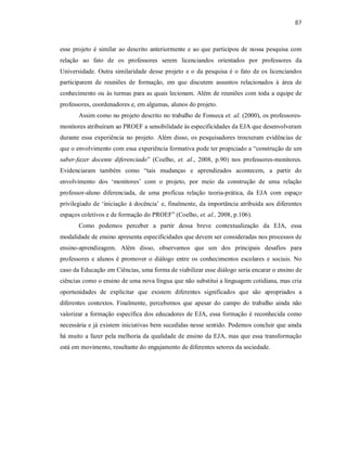87
esse projeto é similar ao descrito anteriormente e ao que participou de nossa pesquisa com
relação ao fato de os professores serem licenciandos orientados por professores da
Universidade. Outra similaridade desse projeto e o da pesquisa é o fato de os licenciandos
participarem de reuniões de formação, em que discutem assuntos relacionados à área de
conhecimento ou às turmas para as quais lecionam. Além de reuniões com toda a equipe de
professores, coordenadores e, em algumas, alunos do projeto.
Assim como no projeto descrito no trabalho de Fonseca et. al. (2000), os professores-
monitores atribuíram ao PROEF a sensibilidade às especificidades da EJA que desenvolveram
durante essa experiência no projeto. Além disso, os pesquisadores trouxeram evidências de
que o envolvimento com essa experiência formativa pode ter propiciado a “construção de um
saber-fazer docente diferenciado” (Coelho, et. al., 2008, p.90) nos professores-monitores.
Evidenciaram também como “tais mudanças e aprendizados acontecem, a partir do
envolvimento dos ‘monitores’ com o projeto, por meio da construção de uma relação
professor-aluno diferenciada, de uma profícua relação teoria-prática, da EJA com espaço
privilegiado de ‘iniciação à docência’ e, finalmente, da importância atribuída aos diferentes
espaços coletivos e de formação do PROEF” (Coelho, et. al., 2008, p.106).
Como podemos perceber a partir dessa breve contextualização da EJA, essa
modalidade de ensino apresenta especificidades que devem ser consideradas nos processos de
ensino-aprendizagem. Além disso, observamos que um dos principais desafios para
professores e alunos é promover o diálogo entre os conhecimentos escolares e sociais. No
caso da Educação em Ciências, uma forma de viabilizar esse diálogo seria encarar o ensino de
ciências como o ensino de uma nova língua que não substitui a linguagem cotidiana, mas cria
oportunidades de explicitar que existem diferentes significados que são apropriados a
diferentes contextos. Finalmente, percebemos que apesar do campo do trabalho ainda não
valorizar a formação específica dos educadores de EJA, essa formação é reconhecida como
necessária e já existem iniciativas bem sucedidas nesse sentido. Podemos concluir que ainda
há muito a fazer pela melhoria da qualidade de ensino da EJA, mas que essa transformação
está em movimento, resultante do engajamento de diferentes setores da sociedade.
 