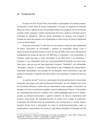 88
4.3 O projeto de EJA
O projeto de EJA do qual foram selecionados os participantes da presente pesquisa,
corresponde às séries finais do Ensino Fundamental e faz parte do Programa de Educação
Básica de Jovens e Adultos de uma Universidade Federal. Esse programa envolve projetos de
extensão, ensino e pesquisa, visando à escolarização de jovens e adultos e à formação inicial e
continuada de educadores. Além do projeto participante da pesquisa, esse programa é
formado por outros dois projetos, um correspondente às séries iniciais do Ensino Fundamental
e outro ao Ensino Médio.
No projeto em questão29
a cada início de ano formam-se turmas de aproximadamente
30 alunos, funcionários da universidade e membros da comunidade externa. Como o
desenvolvimento da presente pesquisa ocorreu nos anos de 2009 e 2010, houve diferenças nas
configurações das turmas de cada ano. Em 2009 havia 2 concluintes, 2 em continuidade e 4
iniciantes, sendo uma delas a turma selecionada. Já em 2010, havia 2 em concluintes, 3
iniciantes e 3 em continuidade, sendo que a turma pesquisada foi agrupada com outra turma.
Além disso, cada ano tem um tema organizador (iniciante: “Identidade”, em continuidade:
“Sociedade e consumo” e concluinte: “Vidas urbanas”), que é trabalhado por cada professor-
licenciando relacionando-o aos conteúdos de sua disciplina. Outra característica é que cada
professor-licenciando é responsável por duas turmas e deve participar de reuniões de área e de
equipe.
As reuniões de área30
envolvem a participação de um(a) professor(a) da Universidade
responsável pelo grupo e por quatro professores-licenciandos, que são estudantes dos cursos
de licenciatura referentes à mesma área de conhecimento, como exemplo, a licenciatura em
Biologia, em Física e em Química compõem a área de conhecimento Ciências. Essas reuniões
são estruturadas para promover a reflexão sobre a prática pedagógica para Jovens e Adultos,
orientar os professores-licenciandos e garantir momentos de troca de experiências entre
docentes. Além dessas, são realizadas Reuniões de equipe (com o grupo de professores-
licenciandos das diferentes áreas de conhecimento que lecionam para as mesmas turmas),
Reuniões Gerais (com a participação de todos os professores-licenciandos, todos os
coordenadores e representantes dos alunos de cada turma) e Reuniões de Formação em EJA
29
Como mencionado no capítulo da Metodologia, esse projeto tem duração de 3 anos, sendo o primeiro ano
denominado “Iniciantes”, o segundo “Continuidade” e o terceiro “Concluintes”.
30
Estive presente em quase todas as reuniões de área de 2009 e 2010
 