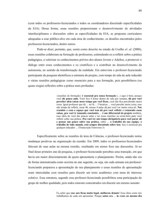 89
(com todos os professores-licenciandos e todos os coordenadores discutindo especificidades
da EJA). Dessa forma, essas reuniões proporcionam o desenvolvimento de atividades
interdisciplinares e discussões sobre as especificidades da EJA, as propostas curriculares
adequadas a esse público-alvo em cada área de conhecimento, os desafios encontrados pelos
professores-licenciandos, dentre outros.
Pode-se dizer, portanto, que, assim como descrito no estudo de Coelho el. al. (2008),
essas reuniões colaboram na formação de professores, estimulando-os a refletir sobre a prática
pedagógica, a valorizar os conhecimentos prévios dos alunos Jovens e Adultos, a promover o
diálogo entre esses conhecimentos e os científicos e a contribuir no desenvolvimento da
autonomia, no sentido da transformação da realidade. Em entrevista o professor-licenciando
participante da pesquisa identificou a estrutura do projeto, com tempo de sala de aula reduzido
e várias reuniões pedagógicas como essenciais para a sua formação, pois possibilitava (ou
quase exigia) reflexões sobre a prática mais profundas:
{reuniões de formação} é essencial pra nossa formação (...) aqui é bom, porque
você dá pouca aula. Você fica 4 horas dentro de sala por semana, dá pra você
perceber altas coisas nesse tempo que você ficou, você não fica percebendo muita
coisa. Igual professor que dá ... sei lá ... 3 horários ... você percebe muita coisa, mas
não tempo de refletir, essas 4h, nessas 4 aulas dá pra você ver muita coisa ali. Nas
reuniões e com o espaço que você tem dá pra você refletir e remoendo essas
coisas, pra você ir tomando conclusões ... é um diferencial do projeto também,
essa ideia de você dar poucas aulas e ter essas reuniões na sexta-feira para você
refletir sobre sua prática. Pra você ter um tempo obrigatório para você parar ali
e pensar um pouco sobre sua prática, sobre ... o trabalho da sua equipe, o
trabalho de todo mundo, está sempre discutindo sobre isso. Isso é essencial pra
qualquer educador ... (Transcrição Entrevista 3)
Especificamente sobre as reuniões de área de Ciências, o professor-licenciando notou
mudanças positivas na organização da reunião. Em 2009, todos os professores-licenciandos
falavam de suas aulas na mesma reunião, resultando em menor foco nas discussões. Já no
final desse primeiro ano de pesquisa, o professor-licenciando percebeu uma transição, em que
havia um maior direcionamento de quem apresentaria o planejamento. Porém, ainda não era
de forma sistematizada como ocorreu no ano seguinte, ou seja, em cada semana um professor-
licenciando preparava a apresentação do seu planejamento e essas reuniões de apresentação
eram intercaladas com reuniões para discutir um texto acadêmico com tema de interesse
coletivo. Essa estrutura, segundo esse professor-licenciando possibilitou uma participação do
grupo de melhor qualidade, pois todos estavam concentrados em discutir um mesmo assunto:
Eu achei que esse ano ficou muito legal, melhorou demais! Essa ideia como nós
trabalhamos de cada um apresentar. Porque antes era ... às vezes no mesmo dia
 