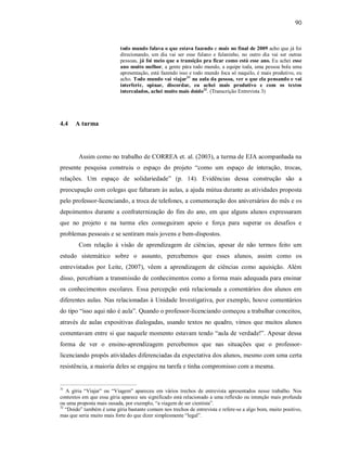 90
todo mundo falava o que estava fazendo e mais no final de 2009 acho que já foi
direcionando, um dia vai ser esse fulano e fulaninho, no outro dia vai ser outras
pessoas, já foi meio que a transição pra ficar como está esse ano. Eu achei esse
ano muito melhor, a gente pára todo mundo, a equipe toda, uma pessoa bola uma
apresentação, está fazendo isso e todo mundo foca só naquilo, é mais produtivo, eu
acho. Todo mundo vai viajar31
na aula da pessoa, ver o que ela pensando e vai
interferir, opinar, discordar, eu achei mais produtivo e com os textos
intercalados, achei muito mais doido32
. (Transcrição Entrevista 3)
4.4 A turma
Assim como no trabalho de CORREA et. al. (2003), a turma de EJA acompanhada na
presente pesquisa construiu o espaço do projeto “como um espaço de interação, trocas,
relações. Um espaço de solidariedade” (p. 14). Evidências dessa construção são a
preocupação com colegas que faltaram às aulas, a ajuda mútua durante as atividades proposta
pelo professor-licenciando, a troca de telefones, a comemoração dos aniversários do mês e os
depoimentos durante a confraternização do fim do ano, em que alguns alunos expressaram
que no projeto e na turma eles conseguiram apoio e força para superar os desafios e
problemas pessoais e se sentiram mais jovens e bem-dispostos.
Com relação à visão de aprendizagem de ciências, apesar de não termos feito um
estudo sistemático sobre o assunto, percebemos que esses alunos, assim como os
entrevistados por Leite, (2007), vêem a aprendizagem de ciências como aquisição. Além
disso, percebiam a transmissão de conhecimentos como a forma mais adequada para ensinar
os conhecimentos escolares. Essa percepção está relacionada a comentários dos alunos em
diferentes aulas. Nas relacionadas à Unidade Investigativa, por exemplo, houve comentários
do tipo “isso aqui não é aula”. Quando o professor-licenciando começou a trabalhar conceitos,
através de aulas expositivas dialogadas, usando textos no quadro, vimos que muitos alunos
comentavam entre si que naquele momento estavam tendo “aula de verdade!”. Apesar dessa
forma de ver o ensino-aprendizagem percebemos que nas situações que o professor-
licenciando propôs atividades diferenciadas da expectativa dos alunos, mesmo com uma certa
resistência, a maioria deles se engajou na tarefa e tinha compromisso com a mesma.
31
A gíria “Viajar” ou “Viagem” apareceu em vários trechos de entrevista apresentados nesse trabalho. Nos
contextos em que essa gíria aparece seu significado está relacionado a uma reflexão ou intenção mais profunda
ou uma proposta mais ousada, por exemplo, “a viagem de ser cientista”.
32
“Doido” também é uma gíria bastante comum nos trechos de entrevista e refere-se a algo bom, muito positivo,
mas que seria muito mais forte do que dizer simplesmente “legal”.
 