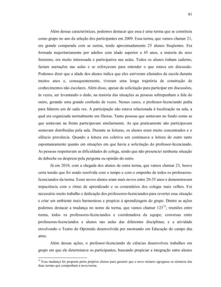 91
Além dessas características, podemos destacar que essa é uma turma que se constituiu
como grupo no ano da seleção dos participantes em 2009. Essa turma, que vamos chamar 21,
era grande comparada com as outras, tendo aproximadamente 25 alunos freqüentes. Era
formada majoritariamente por adultos com idade superior a 45 anos, a maioria do sexo
feminino, era muito interessada e participativa nas aulas. Todos os alunos tinham caderno,
faziam anotações nas aulas e se esforçavam para entender o que estava em discussão.
Podemos dizer que a idade dos alunos indica que eles estiveram afastados da escola durante
muitos anos e, consequentemente, tiveram uma longa trajetória de construção de
conhecimentos não escolares. Além disso, apesar da solicitação para participar em discussões,
às vezes, ser levantando o dedo, na maioria das situações as pessoas sobrepunham a fala do
outro, gerando uma grande confusão de vozes. Nesses casos, o professor-licenciando pedia
para falarem um de cada vez. A participação não estava relacionada à localização na sala, a
qual era organizada normalmente em fileiras. Tanto pessoas que sentavam no fundo como as
que sentavam na frente participavam similarmente. As que praticamente não participavam
sentavam distribuídas pela sala. Durante as leituras, os alunos eram muito concentrados e o
silêncio prevalecia. Quando a leitura era coletiva um continuava a leitura do outro tanto
espontaneamente quanto em situações em que havia a solicitação do professor-licenciando.
As pessoas respeitavam as dificuldades do colega, sendo que não presenciei nenhuma situação
de deboche ou desprezo pela pergunta ou opinião do outro.
Já em 2010, com a chegada dos alunos de outra turma, que vamos chamar 23, houve
certa tensão que foi sendo resolvida com o tempo e com o empenho de todos os professores-
licenciandos da turma. Esses novos alunos eram mais novos entre 20-35 anos e demonstravam
impaciência com o ritmo de aprendizado e os comentários dos colegas mais velhos. Foi
necessário muito trabalho e dedicação dos professores-licenciandos para reverter essa situação
e criar um ambiente mais harmonioso e propício à aprendizagem do grupo. Dentre as ações
podemos destacar a mudança no nome da turma, que vamos chamar 12333
; reuniões entre
turma, todos os professores-licenciandos e coordenadora da equipe; conversas entre
professores-licenciandos e alunos nas aulas das diferentes disciplinas; e a atividade
envolvendo o Teatro do Oprimido desenvolvida por mestrando em Educação do campo das
artes.
Além dessas ações, o professor-licenciando de ciências desenvolveu trabalhos em
grupo em que ele determinava os participantes, buscando propiciar a integração entre alunos
33
Essa mudança foi proposta pelos próprios alunos para garantir que o novo número agregasse os números das
duas turmas que compunham a nova turma.
 