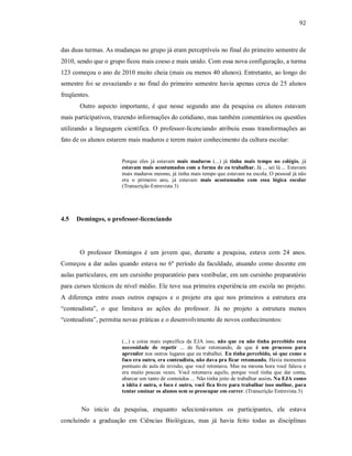 92
das duas turmas. As mudanças no grupo já eram perceptíveis no final do primeiro semestre de
2010, sendo que o grupo ficou mais coeso e mais unido. Com essa nova configuração, a turma
123 começou o ano de 2010 muito cheia (mais ou menos 40 alunos). Entretanto, ao longo do
semestre foi se esvaziando e no final do primeiro semestre havia apenas cerca de 25 alunos
freqüentes.
Outro aspecto importante, é que nesse segundo ano da pesquisa os alunos estavam
mais participativos, trazendo informações do cotidiano, mas também comentários ou questões
utilizando a linguagem científica. O professor-licenciando atribuiu essas transformações ao
fato de os alunos estarem mais maduros e terem maior conhecimento da cultura escolar:
Porque eles já estavam mais maduros (...) já tinha mais tempo no colégio, já
estavam mais acostumados com a forma de eu trabalhar. Já ... sei lá ... Estavam
mais maduros mesmo, já tinha mais tempo que estavam na escola. O pessoal já não
era o primeiro ano, já estavam mais acostumados com essa lógica escolar
(Transcrição Entrevista 3)
4.5 Domingos, o professor-licenciando
O professor Domingos é um jovem que, durante a pesquisa, estava com 24 anos.
Começou a dar aulas quando estava no 6º período da faculdade, atuando como docente em
aulas particulares, em um cursinho preparatório para vestibular, em um cursinho preparatório
para cursos técnicos de nível médio. Ele teve sua primeira experiência em escola no projeto.
A diferença entre esses outros espaços e o projeto era que nos primeiros a estrutura era
“conteudista”, o que limitava as ações do professor. Já no projeto a estrutura menos
“conteudista”, permitia novas práticas e o desenvolvimento de novos conhecimentos:
(...) a coisa mais específica da EJA isso, não que eu não tinha percebido essa
necessidade de repetir ... de ficar retomando, de que é um processo para
aprender nos outros lugares que eu trabalhei. Eu tinha percebido, só que como o
foco era outro, era conteudista, não dava pra ficar retomando, Havia momentos
pontuais de aula de revisão, que você retomava. Mas na mesma hora você falava e
era muito poucas vezes. Você retomava aquilo, porque você tinha que dar conta,
abarcar um tanto de conteúdos ... Não tinha jeito de trabalhar assim. Na EJA como
a idéia é outra, o foco é outro, você fica livre para trabalhar isso melhor, para
tentar ensinar os alunos sem se preocupar em correr. (Transcrição Entrevista 3)
No início da pesquisa, enquanto selecionávamos os participantes, ele estava
concluindo a graduação em Ciências Biológicas, mas já havia feito todas as disciplinas
 