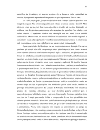 93
específicas da licenciatura. No semestre seguinte, ele se formou e pediu continuidade de
estudos, o que permitiu a permanência no projeto, no qual ingressara no final de 2008.
Ele é uma pessoa gentil, que me recebeu muito bem e sempre foi muito prestativo com
relação à pesquisa. Não colocou empecilhos com relação ao uso da câmera e do mp3. Além
disso, as vezes que precisei fazer uma entrevista ou reunião, ele mostrou disposição em
colaborar e me deu abertura para comentar sobre as aulas e dar sugestões. Com relação a esse
último aspecto, é importante destacar que Domingos tem um senso crítico bastante
desenvolvido. Dessa forma, em nossas conversas ele selecionava entre minhas sugestões e
comentários o que achava pertinente. Considerava características da turma ou os objetivos da
aula ou unidade de ensino para estabelecer o que era apropriado ou inadequado.
Outra característica de Domingos era seu compromisso com a docência. Ele era um
professor que planeja suas aulas e se preocupa com a aprendizagem de seus alunos. As aulas
eram coerentes entre si e respeitam uma sequência lógica. Além disso, seu planejamento era
focado nos estudantes, pensando os conteúdos que deviam ser priorizados, as habilidades que
deveriam ser desenvolvidas, sejam elas relacionadas às Ciências ou ao processo inserção na
cultura escolar (como orientações sobre como organizar o caderno). Ele também buscava
frequentemente fazer conexões entre conhecimentos científicos e cotidianos, tentando facilitar
a aprendizagem em Ciências. Era um professor que gostava muito de dar aula e do campo da
Biologia, demonstrando, frequentemente, um desejo de que os alunos também aprendessem a
gostar de sua disciplina. Domingos entendia que as Ciências da Natureza não representavam
verdades absolutas e que os conhecimentos científicos se transformavam ao longo do tempo,
sendo influenciados por fatores externos como interesses políticos e econômicos. Assim, ao
mesmo tempo em que se preocupava com habilidades gerais, como escrita, também se
preocupa com aspectos específicos das Ciências da Natureza, como trabalho com conceitos e
práticas dos cientistas, entendendo que essa disciplina poderia contribuir para o
desenvolvimento de habilidades gerais e vice-versa. Por exemplo, Domingos trabalhou vários
conceitos de Ecologia procurando facilitar a compreensão de um livro paradidático que
discutia questões ambientais. Nesse caso, identificamos uma noção implícita de que a leitura
de um livro de biologia não é uma leitura trivial, em que o senso comum seria suficiente para
o entendimento. Assim, seria necessário um conjunto de conhecimentos do campo da
Biologia/Ecologia para criar condições para a compreensão do que é abordado no livro. Dessa
forma, Domingos ensinava os conteúdos e práticas dos cientistas, para além da memorização
de termos e conceitos, entendendo que esses termos, conceitos e práticas instrumentalizam os
alunos para aprenderem a forma de pensar da Ciência e a ampliarem sua percepção de mundo.
 
