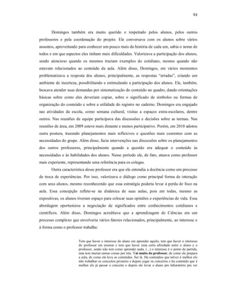 94
Domingos também era muito querido e respeitado pelos alunos, pelos outros
professores e pela coordenação do projeto. Ele conversava com os alunos sobre vários
assuntos, aproveitando para conhecer um pouco mais da história de cada um, sabia o nome de
todos e em que aspectos eles tinham mais dificuldades. Valorizava a participação dos alunos,
sendo atencioso quando os mesmos traziam exemplos do cotidiano, mesmo quando não
estavam relacionados ao conteúdo da aula. Além disso, Domingos, em vários momentos
problematizava a resposta dos alunos, principalmente, as respostas “erradas”, criando um
ambiente de incerteza, possibilitando e estimulando a participação dos alunos. Ele, também,
buscava atender suas demandas por sistematização do conteúdo no quadro, dando orientações
básicas sobre como eles deveriam copiar, sobre o significado de símbolos ou formas de
organização do conteúdo e sobre a utilidade do registro no caderno. Domingos era engajado
nas atividades da escola, como semana cultural, visitas a espaços extra-escolares, dentre
outros. Nas reuniões de equipe participava das discussões e decisões sobre as turmas. Nas
reuniões de área, em 2009 esteve mais distante e menos participativo. Porém, em 2010 adotou
outra postura, trazendo planejamentos mais reflexivos e questões mais coerentes com as
necessidades do grupo. Além disso, fazia intervenções nas discussões sobre os planejamentos
dos outros professores, principalmente quando a questão era adequar o conteúdo às
necessidades e às habilidades dos alunos. Nesse período ele, de fato, atuava como professor
mais experiente, representando uma referência para os colegas.
Outra característica desse professor era que ele entendia a docência como um processo
de troca de experiências. Por isso, valorizava o diálogo como principal forma de interação
com seus alunos, mesmo reconhecendo que essa estratégia poderia levar à perda de foco na
aula. Essa concepção reflete-se na dinâmica de suas aulas, pois em todas, mesmo as
expositivas, os alunos tiveram espaço para colocar suas opiniões e experiências de vida. Essa
abordagem oportunizou a negociação de significados entre conhecimentos cotidianos e
científicos. Além disso, Domingos acreditava que a aprendizagem de Ciências era um
processo complexo que envolveria vários fatores relacionados, principalmente, ao interesse e
à forma como o professor trabalha:
Tem que haver o interesse do aluno em aprender aquilo, tem que haver o interesse
do professor em ensinar e tem que haver uma certa afinidade entre o aluno e o
professor, senão não tem como aprender nada. (...) o interesse é o ponto de partida,
mas tem muitas outras coisas por trás. Vai muito do professor, de como ele prepara
a aula, de como ele leva os conteúdos. Sei lá. Há conteúdos que talvez é melhor ele
não trabalhar os conceitos primeiro e depois jogar os conceitos e há conteúdo que é
melhor ele já passar o conceito e depois ele levar o aluno pro laboratório pra ver
 