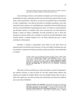 95
como aquilo funciona. Acho que é variável, acho que cada um vai achar um jeito de
maximizar os resultados, entendeu?! (Transcrição da entrevista 1)
Assim, Domingos valorizava a diversidade de estratégias como forma de promover a
aprendizagem dos alunos, apontando que não existia uma forma única capaz de fazer com que
todos os alunos aprendessem. Além disso, via como criar um equilíbrio entre as necessidades
de todos. Complementar a essa idéia de diversificar as estratégias, percebemos, como outra
característica desse professor, sua sensibilidade para a importância da recursividade para que
houvesse maior possibilidade de aprendizagem dos alunos. Ao observar as aulas percebemos
que Domingos retomava os conteúdos várias vezes na mesma aula e em aulas posteriores,
fazendo o mesmo em relação a habilidades. Ele tinha consciência de que os alunos não
aprendiam no primeiro contato com o conteúdo (ou a partir de uma dada abordagem), sendo
essencial abordar o conteúdo repetidas vezes e de formas diferentes para que os alunos
assimilassem a idéia proposta.
Domingos a entendia a argumentação como defesa de uma idéia através de
argumentos para convencimento de outra pessoa. Ao citar um exemplo, percebemos que, para
esse professor, o argumento seria algo que justifica ou apóia uma opinião e estaria relacionado
ao contexto:
A folha é verde, isso é uma afirmação. Eu passo isso para o aluno, a folha é verde,
mas por quê? A resposta desse "porque" é um argumento de porque a folha é
verde. Porque a luz bate reflete a parte verde, a parte verde absorve os outros
comprimentos e reflete a parte verde do espectro, usando a linguagem científica.
Acho que os argumentos, cada argumento tem uma linguagem, um contexto
dele que está sendo feito. Eu acho que isso é um argumento. (Transcrição
Entrevista 1)
Além disso, ele havia percebido que os alunos não tinham o costume de argumentar e
que tentavam convencer os outros do ponto de vista deles usando apenas opiniões mais
ingênuas com exemplos do cotidiano. Muitas vezes, tais exemplos estavam soltos, ou seja, os
alunos não organizavam suas idéias de forma mais sistematizada, nem buscavam evidências
para o que estavam defendendo:
Cada um trazendo a sua experiência. O pessoal não tem muito esse costume de
argumentar, eles vêm com a coisa da vivência deles e apresentam pra gente. Eles
não sabem argumentar em cima daquilo. (...) quando eu falo do pessoal tentar
convencer os outros apenas com a experiência de vida deles, é que, muitas vezes,
o pessoal da EJA, eles tem um ... {jeito de falar} "comigo foi assim ...". Eles só
 