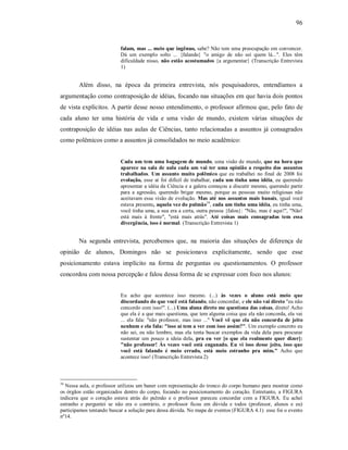 96
falam, mas ... meio que ingênuo, sabe? Não tem uma preocupação em convencer.
Dá um exemplo solto ... {falando} "o amigo de não sei quem lá...". Eles têm
dificuldade nisso, não estão acostumados {a argumentar} (Transcrição Entrevista
1)
Além disso, na época da primeira entrevista, nós pesquisadores, entendíamos a
argumentação como contraposição de idéias, focando nas situações em que havia dois pontos
de vista explícitos. A partir desse nosso entendimento, o professor afirmou que, pelo fato de
cada aluno ter uma história de vida e uma visão de mundo, existem várias situações de
contraposição de idéias nas aulas de Ciências, tanto relacionadas a assuntos já consagrados
como polêmicos como a assuntos já consolidados no meio acadêmico:
Cada um tem uma bagagem de mundo, uma visão de mundo, que na hora que
aparece na sala de aula cada um vai ter uma opinião a respeito dos assuntos
trabalhados. Um assunto muito polêmico que eu trabalhei no final de 2008 foi
evolução, esse aí foi difícil de trabalhar, cada um tinha uma idéia, eu querendo
apresentar a idéia da Ciência e a galera começou a discutir mesmo, querendo partir
para a agressão, querendo brigar mesmo, porque as pessoas muito religiosas não
aceitavam essa visão de evolução. Mas até nos assuntos mais banais, igual você
estava presente, aquela vez do pulmão34
, cada um tinha uma idéia, eu tinha uma,
você tinha uma, a sua era a certa, outra pessoa {falou}: "Não, mas é aqui!", "Não!
está mais à frente", "está mais atrás". Até coisas mais consagradas tem essa
divergência, isso é normal. (Transcrição Entrevista 1)
Na segunda entrevista, percebemos que, na maioria das situações de diferença de
opinião de alunos, Domingos não se posicionava explicitamente, sendo que esse
posicionamento estava implícito na forma de perguntas ou questionamentos. O professor
concordou com nossa percepção e falou dessa forma de se expressar com foco nos alunos:
Eu acho que acontece isso mesmo. (...) às vezes o aluno está meio que
discordando do que você está falando, não concordar, e ele não vai direto "eu não
concordo com isso!". (...) Uma aluna direto me questiona das coisas, direto! Acho
que ela é a que mais questiona, que tem alguma coisa que ela não concorda, ela vai
... ela fala: "não professor, mas isso ..." Você vê que ela não concorda de jeito
nenhum e ela fala: "isso aí tem a ver com isso assim?". Um exemplo concreto eu
não sei, eu não lembro, mas ela tenta buscar exemplos da vida dela para procurar
sustentar um pouco a ideia dela, pra eu ver [o que ela realmente quer dizer]:
"não professor! Às vezes você está enganado. Eu vi isso desse jeito, isso que
você está falando é meio errado, está meio estranho pra mim." Acho que
acontece isso! (Transcrição Entrevista 2)
34
Nessa aula, o professor utilizou um baner com representação do tronco do corpo humano para mostrar como
os órgãos estão organizados dentro do corpo, focando no posicionamento do coração. Entretanto, a FIGURA
indicava que o coração estava atrás do pulmão e o professor pareceu concordar com a FIGURA. Eu achei
estranho e perguntei se não era o contrário, o professor ficou em dúvida e todos (professor, alunos e eu)
participamos tentando buscar a solução para dessa dúvida. No mapa de eventos (FIGURA 4.1) esse foi o evento
nº14.
 