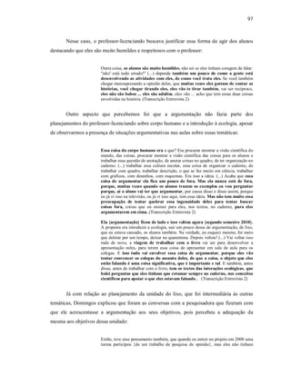 97
Nesse caso, o professor-licenciando buscava justificar essa forma de agir dos alunos
destacando que eles são muito humildes e respeitosos com o professor:
Outra coisa, os alunos são muito humildes, não sei se eles tinham coragem de falar:
"não! está tudo errado!" (...) depende também um pouco de como a gente está
desenvolvendo as atividades com eles, de como você trata eles. Se você também
chegar menosprezando a opinião deles, que muitas vezes eles gostam de contar as
histórias, você chegar tirando eles, eles vão te tirar também, vai ser recíproco,
eles não são bobos ... eles são adultos, eles vão ... acho que tem essas duas coisas
envolvidas na história. (Transcrição Entrevista 2)
Outro aspecto que percebemos foi que a argumentação não fazia parte dos
planejamentos do professor-licenciando sobre corpo humano e a introdução à ecologia, apesar
de observarmos a presença de situações argumentativas nas aulas sobre essas temáticas:
Essa coisa do corpo humano era o que? Era procurar mostrar a visão científica do
mundo, das coisas, procurar mostrar a visão científica das coisas para os alunos e
trabalhar essa questão de anotação, de anotar coisas no quadro, de ter organização no
caderno. (...) trabalhar essa cultura escolar, essa coisa de organizar o caderno, de
trabalhar com quadro, trabalhar descrição, o que se faz muito em ciência, trabalhar
com gráficos, com desenhos, com esquemas. Era isso a ideia. (...) Acaba que essa
coisa de argumentar ela fica um pouco de fora. Mas ela nunca está de fora,
porque, muitas vezes quando os alunos trazem os exemplos eu vou perguntar
porque, aí o aluno vai ter que argumentar, por causa disso e disso assim, porque
eu já vi isso na televisão, eu já vi isso aqui, tem essa ideia. Mas não tem muito essa
preocupação de tentar quebrar essa ingenuidade deles para tentar buscar
coisas fora, coisas que eu ensinei para eles, nos textos, no caderno, para eles
argumentarem em cima. (Transcrição Entrevista 2)
Ela {argumentação} ficou de lado e isso voltou agora {segundo semestre 2010}.
A proposta era introduzir a ecologia, sair um pouco dessa de argumentação, de lixo,
que eu estava cansado, os alunos também. Na verdade, eu esqueci mesmo, foi meio
que deletar por um tempo, deixar na quarentena. Depois voltou! (...) Vai voltar isso
tudo de novo, a viagem de trabalhar com o livro vai ser para desenvolver a
apresentação neles, para terem essa coisa de apresentar em sala de aula para os
colegas. E isso tudo vai envolver essa coisa de argumentar, porque eles vão
tentar convencer os colegas do assunto deles, de que a coisa, o objeto que eles
estão falando é uma coisa significativa, que é importante e tal. E também, antes
disso, antes de trabalhar com o livro, tem os textos das interações ecológicas, que
bolei perguntas que eles tinham que retomar sempre no caderno, nos conceitos
científicos para apoiar o que eles estavam falando... (Transcrição Entrevista 2)
Já com relação ao planejamento da unidade do lixo, que foi intermediária às outras
temáticas, Domingos explicou que foram as conversas com a pesquisadora que fizeram com
que ele acrescentasse a argumentação aos seus objetivos, pois percebeu a adequação da
mesma aos objetivos dessa unidade:
Então, teve esse pensamento também, que quando eu entrei no projeto em 2008 uma
turma participou {de um trabalho de pesquisa de opinião}, mas eles não tinham
 