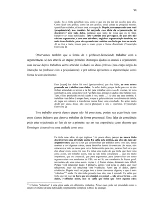 98
noção. Eu já tinha percebido isso, como é que era pra dar um auxílio para eles.
Como fazer um gráfico, como ler um gráfico, essas coisas de pesquisa mesmo,
quantificar os dados, aí houve essa preocupação. Depois, eu conversando com você
{pesquisadora}, nas reuniões foi surgindo essa ideia da argumentação, de
desenvolver esse lado deles, juntando esse tanto de coisa que eu te falei.
Desenvolver essas habilidades. Teve também essa percepção, de que eles não
sabiam argumentar, e com essa atividade, englobar argumentação também, no
meio dessa história, para eles aprenderem também esse lado que tem na escola.
Aí eu tive a ideia, trouxe para o nosso grupo e fomos discutindo. (Transcrição
Entrevista 2)
Observamos também que a forma de o professor-licenciando trabalhar com a
argumentação se deu através de etapas: primeiro Domingos ajudou os alunos a organizarem
suas idéias; depois trabalhou como articular os dados às ideias prévias (essa etapa surgiu da
interação do professor com a pesquisadora); e por último apresentou a argumentação como
forma de convencimento:
Essa [etapa] dos dados foi você {pesquisadora} que deu idéia, eu nem estava
pensando em trabalhar com dados. Eu achei doido, porque ia dar para ver se eles
tinham entendido os termos e ia dar para trabalhar com essa de retomar, ter uma
justificativa, uma coisa para você: "eu falei isso, porque os dados estão falando isso.
Tipo, o lixo produzido em tal cidade é isso, então ...". A ideia era essa também. E
trabalhar com dados é sempre bom, porque a galera não tem esse domínio de tabela,
de pegar um número e transformar numa frase, uma conclusão. Eu achei muito
doido por causa disso, não estava planejado e nós a inserimos. (Transcrição
Entrevista 2)
Esse trabalho através dessas etapas não foi consciente, porém sua experiência com
esses alunos indicava que deveria trabalhar de forma processual. Essa falta de consciência
pode estar relacionada ao fato de ser a primeira vez em sua experiência como docente que
Domingos desenvolveu uma unidade como essa:
Eu tinha uma ideia, só que ingênua. Um pouco disso, porque eu nunca tinha
desenvolvido uma atividade assim. Eu sabia pela prática, que eles não iam sair
argumentando, que eu ia ter que desenvolver um trabalho antes com eles, tentar
mostrar a eles algumas coisas, tentar inseri-los dentro do contexto. Às vezes, eles
colocarem a mão na massa para ver se fazia sentido para eles, para no final ver o que
eles absorveram, como foi isso. Eu tinha uma noção do que tinha que fazer uma
coisa assim, um trabalho assim, mas eu não tinha consciência ... que era muito
importante, que era essencial, que para argumentar, para desenvolver um senso
argumentativo nos estudantes da EJA, ou sei lá, nos estudantes de forma geral,
necessitava de uma coisa assim, etapas. (...) Foram etapas, deixando mais difícil.
Porque você relacionar dados é primário, depois você pega os dados que você
relacionou, você vai relacionar com evidências. Antes era só dados, depois
evidências. Depois você vai pegar isso e tentar convencer alguém, o que é mais
“cabuloso”35
ainda. Eu não tinha pensado isso não, mas é verdade. Eu sabia que
tinha que ter isso na hora que eu planejei, eu pensei ... não dessa forma ... em
dados, evidências assim, mas eu sabia que tinha que fazer alguma coisa
35
O termo “cabuloso” é uma gíria usada em diferentes contextos. Nesse caso, pode ser entendido como o
desenvolvimento de uma habilidade extremamente complexa e difícil de alcançar.
 