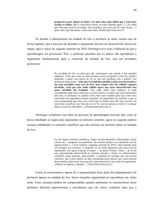 99
progressiva para chegar no final e ter uma coisa mais difícil que é convencer
usando os dados. Mas a consciência assim, eu estou sabendo agora. (...) Eu sabia
que tinha que resolver em etapas, mas na prática, que você está ali, você vê que ... a
gente sabe, mas não pensa, é uma coisa mais. (Transcrição Entrevista 2)
Se durante o planejamento da unidade do lixo o professor já sabia, mesmo que de
forma ingênua, que o processo de aprender a argumentar deveria ser desenvolvido através de
etapas, após o início do segundo semestre de 2010, Domingos teve mais evidências de que a
aprendizagem era processual. Pois, o professor percebeu que os alunos não aprenderam a
argumentar imediatamente após a conclusão da unidade do lixo, mas em atividades
posteriores:
Na atividade do lixo eu acho que não {avançaram com relação a dar opiniões
ingênuas}. Acho que, como eu disse há pouco acerca do gráfico, estava lá o gráfico
projetado, a gente com intuito de ver se eles iam justificar com o gráfico, isso
aconteceu muito pouco. Acho que os resultados quando a gente tem um projeto e
faz uma atividade como essa do lixo, nem sempre eles são colhidos naquela
atividade. Acho que está sendo colhido agora que estou desenvolvendo essa
outra atividade {de Ecologia}. Eles estão muito mais maduros, já estão
conseguindo pegar mais coisas que os textos trazem, os dados que estou fornecendo
para eles, as anotações no caderno. Eles estão mais voltados para isso, estão mais
conscientes da importância dessas anotações, da importância de justificar o que eu
estou perguntando para eles com o texto que eu forneci para eles, para recorrer em
uma fonte e justificar isso. Para não ser só "tá, você me passou os textos" e começar
falar as coisas da vida deles [...] (Transcrição Entrevista 2)
Domingos completou essa idéia do processo de aprendizagem dizendo que, como já
havia trabalhado as etapas para argumentar no primeiro semestre, agora no segundo poderia
avançar trabalhando os conceitos científicos que não estavam em primeiro plano na unidade
do lixo:
Eu não foquei conceitos científicos, foquei em procedimentos relacionados a fazer
ciência, de ... pesquisar, de quantificar, de construir gráfico e de apresentar isso de
alguma forma. (...) Esse semestre {segundo semestre de 2010} estou focando mais
em ecologia, nos conceitos. A proposta vai ser tentar aprimorar mais essa coisa de
argumentar, mas agora já passar as etapas ... um passo á frente. Assim ... já vai ter
essa argumentação desenvolvida no semestre passado e incluir os conhecimentos
científicos nessa proposta, aproveitando o conteúdo da ecologia que tem muitos
conceitos, que é uma matéria de fácil assimilação pelos alunos, que vários gostam
dessa matéria, para trazer isso para eles, para desenvolver isso neles de argumentar,
voltando no caderno e olhando ... (Transcrição Entrevista 2)
Como já mencionamos, apesar de a argumentação fazer parte dos planejamentos do
professor apenas na unidade do lixo, houve situações argumentativas espontâneas em várias
aulas. Essas situações podem ser compreendidas quando analisamos as características desse
professor descritas anteriormente e percebemos que ele criava condições para que a
 