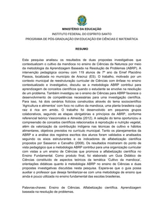 MINISTÉRIO DA EDUCAÇÃO
INSTITUTO FEDERAL DO ESPÍRITO SANTO
PROGRAMA DE PÓS-GRADUAÇÃO EM EDUCAÇÃO EM CIÊNCIAS E MATEMÁTICA
RESUMO
Esta pesquisa analisou os resultados de duas propostas investigativas que
contextualizam o cultivo da mandioca no ensino de Ciências da Natureza por meio
da metodologia da Aprendizagem Baseada na Resolução de Problemas (ABRP). A
intervenção pedagógica ocorreu com 119 alunos de 7º ano da Emef Placidino
Passos, localizada no município de Aracruz (ES). O trabalho, motivado por um
contexto municipal de reestruturação curricular de Ciências com ênfase no ensino
contextualizado e investigativo, discutiu se a metodologia ABRP contribui para
aprendizagem de conceitos científicos quando o estudante se envolve na resolução
de um problema. Também investigou se o ensino de Ciências para ABRP favorece o
desenvolvimento de competências necessárias para uma investigação científica.
Para isso, há dois cenários fictícios construídos através do tema sociocientífico
‘Agricultura e alimentos’ com foco no cultivo da mandioca, uma planta brasileira cuja
raiz é rica em amido. O trabalho foi desenvolvido em pequenos grupos
colaborativos, seguindo as etapas obrigatórias e princípios da ABRP, conforme
referencial teórico Vasconcelos e Almeida (2012). A seleção do tema oportunizou a
compreensão de conceitos científicos relacionados à reprodução e nutrição vegetal,
além da valorização da contribuição indígena nas técnicas de cultivo e hábitos
alimentares, objetivos previstos no currículo municipal. Tanto os planejamentos da
ABRP e a análise dos registros escritos dos alunos foram validados e analisados
seguindo os eixos estruturantes e os indicadores de alfabetização científica
propostos por Sasseron e Carvalho (2008). Os resultados mostraram do ponto de
vista pedagógico que a metodologia ABRP contribui para uma organização curricular
com vistas a um ensino de Ciências que promova a alfabetização científica no
Ensino Fundamental. Como produto final, foi elaborado um Guia Didático de
Ciências constituído de aspectos teóricos da temática ‘Cultivo da mandioca’,
orientações didáticas quanto à metodologia ABRP no ensino de Ciências e duas
propostas investigativas discutidas nesta pesquisa. Espera-se que o guia possa
auxiliar o professor que deseja familiarizar-se com uma metodologia de ensino que
ainda é pouco utilizada no ensino fundamental das escolas brasileiras.
Palavras-chaves: Ensino de Ciências. Alfabetização científica. Aprendizagem
baseada na resolução de problemas.
 