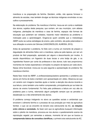 100
mandioca e na preparação da farinha. Decidem, então, não apenas fornecer o
alimento às escolas, mas também divulgar as técnicas indígenas envolvidas no seu
cultivo e processamento.
Na elaboração do problema ‘Da mandioca à farinha’, levou-se em conta a realidade
dos alunos, sujeitos desta pesquisa, que contam, em seu município, com aldeias
indígenas, plantações de mandioca e casa de farinha, espaços não formais de
educação que poderiam ser visitados, trazendo maior relevância ao problema e
motivação para a aprendizagem. Engana-se quem acredita que a metodologia
ABRP exclui as outras estratégias de ensino, pelo contrário, ela pode potencializar a
sua utilização no ensino de Ciências (VASCONCELOS; ALMEIDA, 2012).
Antes de apresentar o problema, foi feito com a turma um momento de preparo e
degustação de alimentos feitos com a mandioca; optou-se pela tapioca, por ser um
produto de fácil preparação, apreciado por alguns e desconhecido por muitos. A
escola disponibilizou um fogareiro de duas bocas e uma botija de gás, e os
ingredientes ficaram por conta da professora e dos alunos; tudo isso proporcionou
momentos de muitas expectativas e emoções no preparo da tapioca por cada aluno.
Nesse clima favorável, iniciou-se na aula seguinte a apresentação do problema ‘Da
mandioca à farinha’.
Nesta fase inicial da ABRP, a professora/pesquisadora apresentou o problema aos
alunos em forma de texto e também com apresentação em slides. Observou-se que
um cenário com imagens inseridas ajuda a manter a atenção dos alunos durante a
sua leitura, como também uma melhor compreensão, principalmente por se tratar de
alunos de ensino fundamental. Foi feita pela professora a leitura em voz alta do
problema para a turma, retornando algum parágrafo sempre que se percebia a
desatenção ou o não entendimento dos alunos.
O problema começa instigando no aluno as questões sociais e ambientais que
envolvem o alimento farinha e o processo de sua produção por meio da agricultura
familiar, o que vai ao encontro do terceiro eixo estruturante da AC, as relações
entre ciência e sociedade. Ao fazer com que os agricultores busquem informação
sobre o plantio da mandioca, provocou-se nos alunos o questionamento acerca da
reprodução vegetal, por sementes e estacas, momento tal em que se buscou a
compreensão básica de conceitos científicos, o primeiro eixo estruturante da AC.
 