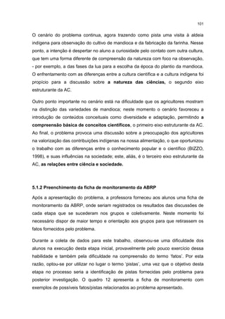 101
O cenário do problema continua, agora trazendo como pista uma visita à aldeia
indígena para observação do cultivo de mandioca e da fabricação da farinha. Nesse
ponto, a intenção é despertar no aluno a curiosidade pelo contato com outra cultura,
que tem uma forma diferente de compreensão da natureza com foco na observação,
- por exemplo, a das fases da lua para a escolha da época do plantio da mandioca.
O enfrentamento com as diferenças entre a cultura científica e a cultura indígena foi
propício para a discussão sobre a natureza das ciências, o segundo eixo
estruturante da AC.
Outro ponto importante no cenário está na dificuldade que os agricultores mostram
na distinção das variedades de mandioca; neste momento o cenário favoreceu a
introdução de conteúdos conceituais como diversidade e adaptação, permitindo a
compreensão básica de conceitos científicos, o primeiro eixo estruturante da AC.
Ao final, o problema provoca uma discussão sobre a preocupação dos agricultores
na valorização das contribuições indígenas na nossa alimentação, o que oportunizou
o trabalho com as diferenças entre o conhecimento popular e o científico (BIZZO,
1998), e suas influências na sociedade; este, aliás, é o terceiro eixo estruturante da
AC, as relações entre ciência e sociedade.
5.1.2 Preenchimento da ficha de monitoramento da ABRP
Após a apresentação do problema, a professora forneceu aos alunos uma ficha de
monitoramento da ABRP, onde seriam registrados os resultados das discussões de
cada etapa que se sucederam nos grupos e coletivamente. Neste momento foi
necessário dispor de maior tempo e orientação aos grupos para que retirassem os
fatos fornecidos pelo problema.
Durante a coleta de dados para este trabalho, observou-se uma dificuldade dos
alunos na execução desta etapa inicial, provavelmente pelo pouco exercício dessa
habilidade e também pela dificuldade na compreensão do termo ‘fatos’. Por esta
razão, optou-se por utilizar no lugar o termo ‘pistas’, uma vez que o objetivo desta
etapa no processo seria a identificação de pistas fornecidas pelo problema para
posterior investigação. O quadro 12 apresenta a ficha de monitoramento com
exemplos de possíveis fatos/pistas relacionados ao problema apresentado.
 