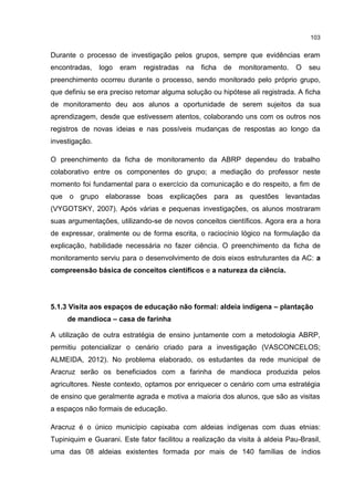 103
Durante o processo de investigação pelos grupos, sempre que evidências eram
encontradas, logo eram registradas na ficha de monitoramento. O seu
preenchimento ocorreu durante o processo, sendo monitorado pelo próprio grupo,
que definiu se era preciso retomar alguma solução ou hipótese ali registrada. A ficha
de monitoramento deu aos alunos a oportunidade de serem sujeitos da sua
aprendizagem, desde que estivessem atentos, colaborando uns com os outros nos
registros de novas ideias e nas possíveis mudanças de respostas ao longo da
investigação.
O preenchimento da ficha de monitoramento da ABRP dependeu do trabalho
colaborativo entre os componentes do grupo; a mediação do professor neste
momento foi fundamental para o exercício da comunicação e do respeito, a fim de
que o grupo elaborasse boas explicações para as questões levantadas
(VYGOTSKY, 2007). Após várias e pequenas investigações, os alunos mostraram
suas argumentações, utilizando-se de novos conceitos científicos. Agora era a hora
de expressar, oralmente ou de forma escrita, o raciocínio lógico na formulação da
explicação, habilidade necessária no fazer ciência. O preenchimento da ficha de
monitoramento serviu para o desenvolvimento de dois eixos estruturantes da AC: a
compreensão básica de conceitos científicos e a natureza da ciência.
5.1.3 Visita aos espaços de educação não formal: aldeia indígena – plantação
de mandioca – casa de farinha
A utilização de outra estratégia de ensino juntamente com a metodologia ABRP,
permitiu potencializar o cenário criado para a investigação (VASCONCELOS;
ALMEIDA, 2012). No problema elaborado, os estudantes da rede municipal de
Aracruz serão os beneficiados com a farinha de mandioca produzida pelos
agricultores. Neste contexto, optamos por enriquecer o cenário com uma estratégia
de ensino que geralmente agrada e motiva a maioria dos alunos, que são as visitas
a espaços não formais de educação.
Aracruz é o único município capixaba com aldeias indígenas com duas etnias:
Tupiniquim e Guarani. Este fator facilitou a realização da visita à aldeia Pau-Brasil,
uma das 08 aldeias existentes formada por mais de 140 famílias de índios
 