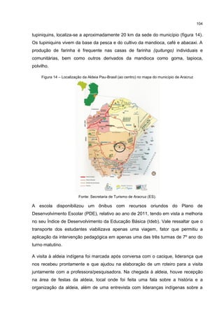 104
tupiniquins, localiza-se a aproximadamente 20 km da sede do município (figura 14).
Os tupiniquins vivem da base da pesca e do cultivo da mandioca, café e abacaxi. A
produção de farinha é frequente nas casas de farinha (quitungo) individuais e
comunitárias, bem como outros derivados da mandioca como goma, tapioca,
polvilho.
Figura 14 – Localização da Aldeia Pau-Brasil (ao centro) no mapa do município de Aracruz
Fonte: Secretaria de Turismo de Aracruz (ES).
A escola disponibilizou um ônibus com recursos oriundos do Plano de
Desenvolvimento Escolar (PDE), relativo ao ano de 2011, tendo em vista a melhoria
no seu Índice de Desenvolvimento da Educação Básica (Ideb). Vale ressaltar que o
transporte dos estudantes viabilizava apenas uma viagem, fator que permitiu a
aplicação da intervenção pedagógica em apenas uma das três turmas de 7º ano do
turno matutino.
A visita à aldeia indígena foi marcada após conversa com o cacique, liderança que
nos recebeu prontamente e que ajudou na elaboração de um roteiro para a visita
juntamente com a professora/pesquisadora. Na chegada à aldeia, houve recepção
na área de festas da aldeia, local onde foi feita uma fala sobre a história e a
organização da aldeia, além de uma entrevista com lideranças indígenas sobre a
 