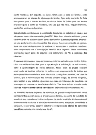 105
planta mandioca. Em seguida, os alunos foram para a ‘casa de farinha’, onde
acompanharam as etapas de fabricação de farinha. Após este momento, foi feita
uma parada para o lanche. Ao final, os alunos foram de ônibus para um terreno
preparado para o plantio de mandioca, uma vez que não havia, naquele momento,
plantações próximas já formadas.
Esta atividade contribuiu para a socialização dos alunos e o trabalho em equipe, que
são pontos essenciais na metodologia ABRP. Além disso, durante a visita os grupos
se envolveram na busca de dados para a solução das questões propostas, exigindo-
se uma postura ativa dos integrantes dos grupos: fosse na entrevista ao cacique,
fosse nas observações na casa de farinha e no terreno para o plantio da mandioca,
todos cooperaram com a investigação, fazendo seus registros. Essas habilidades
exercitadas fazem parte do segundo eixo estruturante da AC, a natureza das
ciências.
A busca de informações, como se fossem os próprios agricultores do cenário fictício,
criou um ambiente favorável para a aproximação e valorização de outra cultura,
como a aprendizagem de novos conceitos. Neste local, os grupos estavam
observando as técnicas indígenas no cultivo e no processamento da farinha que
estão presentes na sociedade atual. Os alunos conseguiram perceber, na ‘casa de
farinha’, que a modernização das técnicas também chegou às aldeias indígenas,
para facilitar o seu trabalho, observado na etapa de trituração da mandioca, na
prensagem da massa e na torrefação da farinha. Tais itens abriram uma discussão
sobre as relações entre ciência e sociedade, o terceiro eixo estruturante da AC.
No momento de visita ao plantio da mandioca, os grupos se depararam com vários
conhecimentos que iam desde a preparação do terreno, à escolha da variedade de
mandioca, aos cuidados no cultivo, às épocas de plantio e colheita. A discussão aqui
provocou entre os alunos a aplicação de conceitos como adaptação, diversidade e
clonagem, o que tornou possível trabalhar a compreensão básica de conceitos
científicos, primeiro eixo estruturante da AC.
 