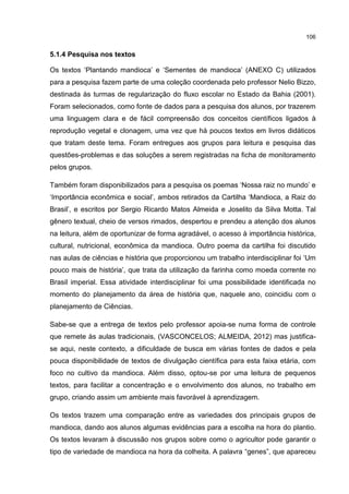 106
5.1.4 Pesquisa nos textos
Os textos ‘Plantando mandioca’ e ‘Sementes de mandioca’ (ANEXO C) utilizados
para a pesquisa fazem parte de uma coleção coordenada pelo professor Nelio Bizzo,
destinada às turmas de regularização do fluxo escolar no Estado da Bahia (2001).
Foram selecionados, como fonte de dados para a pesquisa dos alunos, por trazerem
uma linguagem clara e de fácil compreensão dos conceitos científicos ligados à
reprodução vegetal e clonagem, uma vez que há poucos textos em livros didáticos
que tratam deste tema. Foram entregues aos grupos para leitura e pesquisa das
questões-problemas e das soluções a serem registradas na ficha de monitoramento
pelos grupos.
Também foram disponibilizados para a pesquisa os poemas ‘Nossa raiz no mundo’ e
‘Importância econômica e social’, ambos retirados da Cartilha ‘Mandioca, a Raiz do
Brasil’, e escritos por Sergio Ricardo Matos Almeida e Joselito da Silva Motta. Tal
gênero textual, cheio de versos rimados, despertou e prendeu a atenção dos alunos
na leitura, além de oportunizar de forma agradável, o acesso à importância histórica,
cultural, nutricional, econômica da mandioca. Outro poema da cartilha foi discutido
nas aulas de ciências e história que proporcionou um trabalho interdisciplinar foi ‘Um
pouco mais de história’, que trata da utilização da farinha como moeda corrente no
Brasil imperial. Essa atividade interdisciplinar foi uma possibilidade identificada no
momento do planejamento da área de história que, naquele ano, coincidiu com o
planejamento de Ciências.
Sabe-se que a entrega de textos pelo professor apoia-se numa forma de controle
que remete às aulas tradicionais, (VASCONCELOS; ALMEIDA, 2012) mas justifica-
se aqui, neste contexto, a dificuldade de busca em várias fontes de dados e pela
pouca disponibilidade de textos de divulgação científica para esta faixa etária, com
foco no cultivo da mandioca. Além disso, optou-se por uma leitura de pequenos
textos, para facilitar a concentração e o envolvimento dos alunos, no trabalho em
grupo, criando assim um ambiente mais favorável à aprendizagem.
Os textos trazem uma comparação entre as variedades dos principais grupos de
mandioca, dando aos alunos algumas evidências para a escolha na hora do plantio.
Os textos levaram à discussão nos grupos sobre como o agricultor pode garantir o
tipo de variedade de mandioca na hora da colheita. A palavra “genes”, que apareceu
 