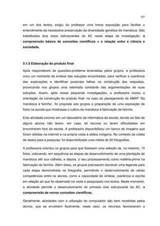 107
em um dos textos, exigiu do professor uma breve exposição para facilitar o
entendimento da necessária preservação da diversidade genética da mandioca. São
trabalhados dois eixos estruturantes da AC nesta etapa da investigação: a
compreensão básica de conceitos científicos e a relação entre a ciência e
sociedade.
5.1.5 Elaboração do produto final
Após responderem às questões-problema levantadas pelos grupos, a professora
criou um momento de síntese das soluções encontradas, para verificar a coerência
das explicações e identificar possíveis falhas na construção das respostas,
provocando nos grupos uma retomada constante das argumentações de suas
soluções. Assim, após essas pequenas investigações, a professora iniciou a
orientação da construção do produto final: no caso do planejamento da ABRP ‘Da
mandioca à farinha’, foi proposta aos grupos a preparação de uma exposição de
fotos na escola que mostrasse o cultivo da mandioca à fabricação da farinha.
Esta atividade ocorreu em um laboratório de informática da escola, devido ao fato de
alguns alunos não terem, em casa, tal recurso ou terem dificuldades em
encontrarem fora da escola. A professora disponibilizou um banco de imagens que
foram obtidas na internet e na própria visita à aldeia indígena. No contexto da coleta
de dados para a pesquisa, foi disponibilizada uma média de 50 fotografias.
A professora orientou os grupos para que fizessem uma seleção de, no máximo, 15
fotos, colocando, em sequência as etapas de desenvolvimento de uma plantação de
mandioca até sua colheita, e depois, o seu processamento como matéria-prima na
fabricação da farinha. Além disso, os grupos precisaram escrever uma legenda para
cada etapa demonstrada na fotografia, permitindo o desenvolvimento de várias
competências entre os alunos, como a capacidade de síntese, coerência e escrita
em relação ao que foi observado na visita e pesquisado nos textos. Neste momento,
a atividade permite o desenvolvimento do primeiro eixo estruturante da AC, a
compreensão de novos conceitos científicos.
Geralmente, atividades com a utilização do computador são bem recebidas pelos
alunos, que se envolvem facilmente; neste caso, os recursos favoreceram a
 