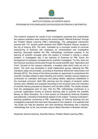 MINISTÉRIO DA EDUCAÇÃO
INSTITUTO FEDERAL DO ESPÍRITO SANTO
PROGRAMA DE PÓS-GRADUAÇÃO EM EDUCAÇÃO EM CIÊNCIAS E MATEMÁTICA
ABSTRACT
This research analyzed the results of two investigative proposals that contextualize
the cassava cultivation when teaching the school subject "Natural Sciences" through
the Problem Based Learning (PBL) methodology. The pedagogical intervention
occured with 119 seventh grade students from EMEP Placidino Passos, located in
the city of Aracruz (ES). The work, motivated by a municipal context of curricular
restructuring of Sciences with emphasys on contextualized and investigative
teaching, discussed whether the PBL methodology contributes properly to the
learning of scientific concepts when the student is involved in solving a certain
problem. It investigated also if the teaching of Sciences for PBL favors the
development of necessary competences for scientific investigation. For this, there are
two ficticious scenarios constructed through the social-scientific topic "Agriculture and
Food", focused on the cassava cultivation, a brazilian plant which roots are rich in
starch. The work was developed in small colaborative groups, following the PBL
mandatory steps and principles, according to theoretical referencial Vasconcelos and
Almeida (2012). The choice of the theme provided an opportunity to comprehend the
scientific concepts related to plant breeding and nutrition, besides valuing indigenous
contribution on cultivation techniques and eating habbits, objectives established in
the municipal curriculum. Both PBL planning and the analysis of students' written
records were validated and analysed according to the structural axes and indicators
of scientific literacy proposed by Sasseron and Carvalho (2008). The results showed,
from the pedagogical point of view, that the PBL methodology contributes to a
curricular organization aiming at Science teaching able to promote the scientific
literacy on Basic Education. As a final product an Educational Sciences Guideline
was elaborate, consisting of theoretical aspects of the subject "Cassava Cultivation",
teaching guidelines concerning to PBL methodology on Science teaching and two
investigative proposals that have been discussed on this research. It is expected that
the Guide can help the teachers who wish familiarize themselves with a teaching
methodology that, so far, has not been used on Basic Education in Brazilian schools.
Keywords: Science teaching. Scientific literacy. Problem Based Learning (PBL).
 