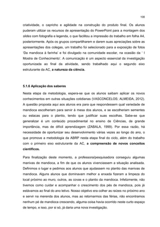 108
criatividade, o capricho e agilidade na construção do produto final. Os alunos
puderam utilizar os recursos de apresentação do PowerPoint para a montagem dos
slides com fotografia e legenda, o que facilitou a impressão do trabalho em folha A4,
posteriormente. Após os grupos compartilharem e darem suas apreciações sobre as
apresentações dos colegas, um trabalho foi selecionado para a exposição de fotos
‘Da mandioca à farinha’ e foi divulgado na comunidade escolar, na ocasião da ‘ I
Mostra de Conhecimento’. A comunicação é um aspecto essencial da investigação
oportunizada ao final da atividade, sendo trabalhado aqui o segundo eixo
estruturante da AC, a natureza da ciência.
5.1.6 Aplicação dos saberes
Nesta etapa da metodologia, espera-se que os alunos saibam aplicar os novos
conhecimentos em outras situações cotidianas (VASCONCELOS; ALMEIDA, 2012).
A questão proposta aqui aos alunos era para que respondessem qual variedade de
mandioca escolheriam para servir à mesa dos alunos, e se escolheriam sementes
ou estacas para o plantio, tendo que justificar suas escolhas. Sabe-se que
generalizar é um conteúdo procedimental no ensino de Ciências, de grande
importância, mas de difícil aprendizagem (ZABALA, 1999). Por essa razão, há
necessidade de oportunizar seu desenvolvimento várias vezes ao longo do ano, o
que promove a metodologia da ABRP nesta etapa final do ciclo, além do trabalho
com o primeiro eixo estruturante da AC, a compreensão de novos conceitos
científicos.
Para finalização deste momento, a professora/pesquisadora conseguiu algumas
manivas de mandioca, a fim de que os alunos vivenciassem a situação analisada.
Definimos o lugar e pedimos aos alunos que ajudassem no plantio das manivas de
mandioca. Alguns alunos que dominavam melhor a enxada fizeram a limpeza do
local próximo ao muro, outros, as covas e o plantio da mandioca. Infelizmente, não
tivemos como cuidar e acompanhar o crescimento dos pés de mandioca, pois já
estávamos ao final do ano letivo. Nosso objetivo era colher as raízes no próximo ano
e servir na merenda dos alunos, mas ao retornarmos das férias, não encontramos
nenhum pé de mandioca crescendo, alguma coisa havia ocorrido neste curto espaço
de tempo, e isso, por si só, já daria uma nova investigação.
 