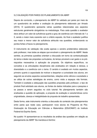 109
5.2 VALIDAÇÃO POR PARES DO PLANEJAMENTO DA ABRP
Depois de concluído, o planejamento da ABRP foi validado por pares por meio de
um questionário de análise e avaliação do planejamento elaborado por Amado
(2014). O questionário apresenta várias questões relacionadas aos aspectos
estruturais geralmente obrigatórios na metodologia. Para cada questão o avaliador
deve atribuir um valor de suficiência quanto a grau de coerência com intervalo de 1 a
5, sendo o maior mais coerente com o critério exposto. Ao final o avaliador justifica
seu maior e menor valor de suficiência atribuído nas questões, evidenciando os
pontos fortes e fracos no planejamento.
O instrumento de validação não avalia apenas o cenário problemático elaborado
pelo professor, mas todas as etapas que envolvem o planejamento da ABRP. Neste
sentido, as primeiras questões orientam a discussão em torno da contextualização
do tema e deste nas propostas curriculares, do tempo provável a ser gasto e os pré-
requisitos necessários à aplicação da proposta. Os objetivos específicos, os
conceitos e as articulações disciplinares são analisados em relação à clareza, a
diversidade e a coerência com o tema. O cenário é avaliado em muitos aspectos,
primeiro quanto à capacidade de motivar e despertar a curiosidade dos alunos, em
segundo se envolve aspectos socioambientais, relações entre ciência e sociedade e
se utiliza de outras estratégias de ensino, como visita a espaços não formais.
Também é avaliada a adequação das questões propostas pelo professor, o tipo de
produto final solicitado aos alunos, as fontes de dados indicadas para a pesquisa e
os passos a serem seguidos no ciclo tutorial. No planejamento também são
analisadas a questão de aplicação, a proposta de avaliação e características como
originalidade, clareza e inteligibilidade da proposta de trabalho apresentada.
Desta forma, este instrumento orientou a discussão do conteúdo dos planejamentos
entre pares que neste caso, participaram nove alunos do Programa de Pós-
Graduação de Educação em Ciências e Matemática (EDUCIMAT) do Instituto
Federal do Espírito Santo.
No quadro 14 apresentam-se os resultados da análise das questões em relação ao
planejamento da ABRP ‘Da mandioca à farinha’.
 