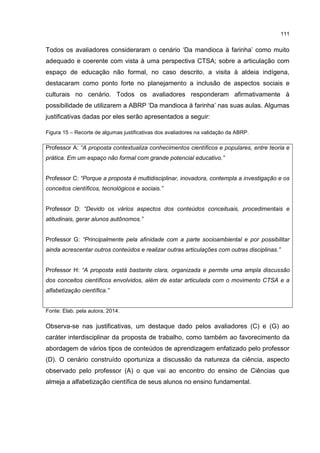 111
Todos os avaliadores consideraram o cenário ‘Da mandioca à farinha’ como muito
adequado e coerente com vista à uma perspectiva CTSA; sobre a articulação com
espaço de educação não formal, no caso descrito, a visita à aldeia indígena,
destacaram como ponto forte no planejamento a inclusão de aspectos sociais e
culturais no cenário. Todos os avaliadores responderam afirmativamente à
possibilidade de utilizarem a ABRP ‘Da mandioca à farinha’ nas suas aulas. Algumas
justificativas dadas por eles serão apresentados a seguir:
Figura 15 – Recorte de algumas justificativas dos avaliadores na validação da ABRP.
Professor A: “A proposta contextualiza conhecimentos científicos e populares, entre teoria e
prática. Em um espaço não formal com grande potencial educativo.”
Professor C: “Porque a proposta é multidisciplinar, inovadora, contempla a investigação e os
conceitos científicos, tecnológicos e sociais.”
Professor D: “Devido os vários aspectos dos conteúdos conceituais, procedimentais e
atitudinais, gerar alunos autônomos.”
Professor G: “Principalmente pela afinidade com a parte socioambiental e por possibilitar
ainda acrescentar outros conteúdos e realizar outras articulações com outras disciplinas.”
Professor H: “A proposta está bastante clara, organizada e permite uma ampla discussão
dos conceitos científicos envolvidos, além de estar articulada com o movimento CTSA e a
alfabetização científica.”
Fonte: Elab. pela autora, 2014.
Observa-se nas justificativas, um destaque dado pelos avaliadores (C) e (G) ao
caráter interdisciplinar da proposta de trabalho, como também ao favorecimento da
abordagem de vários tipos de conteúdos de aprendizagem enfatizado pelo professor
(D). O cenário construído oportuniza a discussão da natureza da ciência, aspecto
observado pelo professor (A) o que vai ao encontro do ensino de Ciências que
almeja a alfabetização científica de seus alunos no ensino fundamental.
 