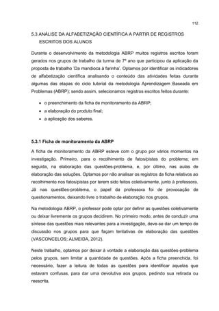 112
5.3 ANÁLISE DA ALFABETIZAÇÃO CIENTÍFICA A PARTIR DE REGISTROS
ESCRITOS DOS ALUNOS
Durante o desenvolvimento da metodologia ABRP muitos registros escritos foram
gerados nos grupos de trabalho da turma de 7º ano que participou da aplicação da
proposta de trabalho ‘Da mandioca à farinha’. Optamos por identificar os indicadores
de alfabetização científica analisando o conteúdo das atividades feitas durante
algumas das etapas do ciclo tutorial da metodologia Aprendizagem Baseada em
Problemas (ABRP); sendo assim, selecionamos registros escritos feitos durante:
 o preenchimento da ficha de monitoramento da ABRP;
 a elaboração do produto final;
 a aplicação dos saberes.
5.3.1 Ficha de monitoramento da ABRP
A ficha de monitoramento da ABRP esteve com o grupo por vários momentos na
investigação. Primeiro, para o recolhimento de fatos/pistas do problema; em
seguida, na elaboração das questões-problema, e, por último, nas aulas de
elaboração das soluções. Optamos por não analisar os registros da ficha relativos ao
recolhimento nos fatos/pistas por terem sido feitos coletivamente, junto à professora.
Já nas questões-problema, o papel da professora foi de provocação de
questionamentos, deixando livre o trabalho de elaboração nos grupos.
Na metodologia ABRP, o professor pode optar por definir as questões coletivamente
ou deixar livremente os grupos decidirem. No primeiro modo, antes de conduzir uma
síntese das questões mais relevantes para a investigação, deve-se dar um tempo de
discussão nos grupos para que façam tentativas de elaboração das questões
(VASCONCELOS; ALMEIDA, 2012).
Neste trabalho, optamos por deixar à vontade a elaboração das questões-problema
pelos grupos, sem limitar a quantidade de questões. Após a ficha preenchida, foi
necessário, fazer a leitura de todas as questões para identificar aquelas que
estavam confusas, para dar uma devolutiva aos grupos, pedindo sua retirada ou
reescrita.
 