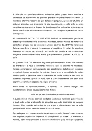 114
A princípio, as questões-problema elaboradas pelos grupos foram reunidas e
analisadas de acordo com as questões previstas no planejamento da ABRP ‘Da
mandioca à farinha’. Observa-se que, do total de perguntas, apenas as Q1, Q2 e Q4
estavam previstas pela professora no seu planejamento, e estão entre as mais
repetidas entre os grupos. Quanto às demais questões elaboradas, agrupamos de
forma a verificar se estavam de acordo ou não com os objetivos pretendidos para a
investigação.
As questões Q5, Q7, Q8, Q12, Q13 e Q18 mostram um interesse dos grupos em
saber especificamente sobre o cultivo da mandioca, como o manejo da mandioca e
controle de pragas, indo ao encontro de um dos objetivos da ABRP ‘Da mandioca à
farinha’, o de levar o aluno a compreender a importância do cultivo da mandioca.
Conhecer as etapas de fabricação da farinha de mandioca nas comunidades
indígenas foi outro interesse dos alunos que aparecem nas questões Q6, Q9, Q11 e
Q19.
As questões Q3 e Q15 traziam os seguintes questionamentos: ‘Como tirar o veneno
da mandioca?’ e ‘Qual a substância venenosa que se encontra na mandioca?
Ambas permaneceram na investigação, pois possibilitam o trabalho com conteúdos
conceituais ligados ao ensino de química, despertando a curiosidade de muitos
alunos quanto à pesquisa sobre a toxicidade da planta mandioca. De todas as
questões propostas, apenas as Q16, Q17 e Q20 apresentavam um baixo nível
cognitivo, pois tinham respostas no próprio problema.
Entre todas as questões-problema, a questão Q14 chama atenção pelo
questionamento crítico, pouco presente nas demais.
“Como tem que ser o local da fabricação da mandioca e farinha?”
A questão leva à reflexão sobre as condições sanitárias e higiênicas que deveria ter
o local onde se faz a fabricação de alimentos que serão destinados ao consumo
humano. Uma questão socioambiental que amplia a discussão em sala de aula,
principalmente após a visita dos alunos à casa de farinha.
De modo geral, as questões levantadas pelos grupos estão de acordo com a maioria
dos objetivos específicos propostos no planejamento da ABRP ‘Da mandioca à
farinha’, além de favorecerem a busca de informações para resolver o problema
 