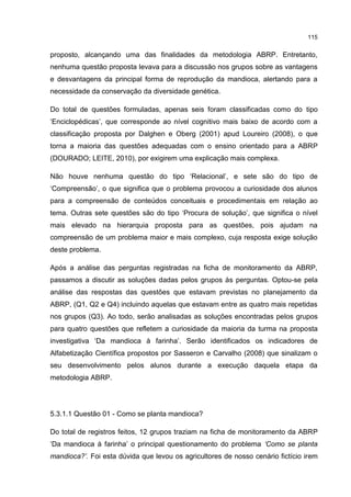 115
proposto, alcançando uma das finalidades da metodologia ABRP. Entretanto,
nenhuma questão proposta levava para a discussão nos grupos sobre as vantagens
e desvantagens da principal forma de reprodução da mandioca, alertando para a
necessidade da conservação da diversidade genética.
Do total de questões formuladas, apenas seis foram classificadas como do tipo
‘Enciclopédicas’, que corresponde ao nível cognitivo mais baixo de acordo com a
classificação proposta por Dalghen e Oberg (2001) apud Loureiro (2008), o que
torna a maioria das questões adequadas com o ensino orientado para a ABRP
(DOURADO; LEITE, 2010), por exigirem uma explicação mais complexa.
Não houve nenhuma questão do tipo ‘Relacional’, e sete são do tipo de
‘Compreensão’, o que significa que o problema provocou a curiosidade dos alunos
para a compreensão de conteúdos conceituais e procedimentais em relação ao
tema. Outras sete questões são do tipo ‘Procura de solução’, que significa o nível
mais elevado na hierarquia proposta para as questões, pois ajudam na
compreensão de um problema maior e mais complexo, cuja resposta exige solução
deste problema.
Após a análise das perguntas registradas na ficha de monitoramento da ABRP,
passamos a discutir as soluções dadas pelos grupos às perguntas. Optou-se pela
análise das respostas das questões que estavam previstas no planejamento da
ABRP, (Q1, Q2 e Q4) incluindo aquelas que estavam entre as quatro mais repetidas
nos grupos (Q3). Ao todo, serão analisadas as soluções encontradas pelos grupos
para quatro questões que refletem a curiosidade da maioria da turma na proposta
investigativa ‘Da mandioca à farinha’. Serão identificados os indicadores de
Alfabetização Científica propostos por Sasseron e Carvalho (2008) que sinalizam o
seu desenvolvimento pelos alunos durante a execução daquela etapa da
metodologia ABRP.
5.3.1.1 Questão 01 - Como se planta mandioca?
Do total de registros feitos, 12 grupos traziam na ficha de monitoramento da ABRP
‘Da mandioca à farinha’ o principal questionamento do problema ‘Como se planta
mandioca?’. Foi esta dúvida que levou os agricultores de nosso cenário fictício irem
 