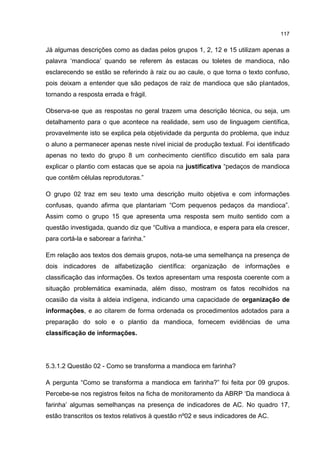 117
Já algumas descrições como as dadas pelos grupos 1, 2, 12 e 15 utilizam apenas a
palavra ‘mandioca’ quando se referem às estacas ou toletes de mandioca, não
esclarecendo se estão se referindo à raiz ou ao caule, o que torna o texto confuso,
pois deixam a entender que são pedaços de raiz de mandioca que são plantados,
tornando a resposta errada e frágil.
Observa-se que as respostas no geral trazem uma descrição técnica, ou seja, um
detalhamento para o que acontece na realidade, sem uso de linguagem científica,
provavelmente isto se explica pela objetividade da pergunta do problema, que induz
o aluno a permanecer apenas neste nível inicial de produção textual. Foi identificado
apenas no texto do grupo 8 um conhecimento científico discutido em sala para
explicar o plantio com estacas que se apoia na justificativa “pedaços de mandioca
que contêm células reprodutoras.”
O grupo 02 traz em seu texto uma descrição muito objetiva e com informações
confusas, quando afirma que plantariam “Com pequenos pedaços da mandioca”.
Assim como o grupo 15 que apresenta uma resposta sem muito sentido com a
questão investigada, quando diz que “Cultiva a mandioca, e espera para ela crescer,
para cortá-la e saborear a farinha.”
Em relação aos textos dos demais grupos, nota-se uma semelhança na presença de
dois indicadores de alfabetização científica: organização de informações e
classificação das informações. Os textos apresentam uma resposta coerente com a
situação problemática examinada, além disso, mostram os fatos recolhidos na
ocasião da visita à aldeia indígena, indicando uma capacidade de organização de
informações, e ao citarem de forma ordenada os procedimentos adotados para a
preparação do solo e o plantio da mandioca, fornecem evidências de uma
classificação de informações.
5.3.1.2 Questão 02 - Como se transforma a mandioca em farinha?
A pergunta “Como se transforma a mandioca em farinha?” foi feita por 09 grupos.
Percebe-se nos registros feitos na ficha de monitoramento da ABRP ‘Da mandioca à
farinha’ algumas semelhanças na presença de indicadores de AC. No quadro 17,
estão transcritos os textos relativos à questão nº02 e seus indicadores de AC.
 