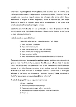 119
uma intensa organização de informações durante a visita à ‘casa de farinha’, pois
conseguem relatar as principais etapas da fabricação da farinha, condizendo com a
situação real vivenciada naquele espaço de educação não formal. Além disso,
mencionam as etapas de forma sequencial, dando a entender que uma etapa
depende da anterior, e mostram o que ocorre nessas etapas, o que indica uma
tentativa de classificar as informações obtidas.
Dois textos chamam atenção, por não apenas citar as etapas do processamento da
farinha de mandioca, mas também trazer uma condição como garantia do porquê de
se fazer todo aquele trabalho.
No texto escrito, o grupo 06 afirma:
Para chegar até a farinha, a mandioca passa por seis etapas:
1ª etapa: descascar a mandioca.
2ª etapa: triturar na máquina.
3ª etapa: prensar a mandioca e tirar todo o líquido.
4ª etapa: passar pelo caranguejo (torrar a farinha)
5º etapa: peneirar a farinha
6ª etapa: depois de tudo pronto, a etapa final é ensacolar ou ensacar.
É possível notar que o grupo organiza as informações anotadas provavelmente no
guia de visita na aldeia indígena, depois classificam as informações de acordo
com a função de etapa, estabelecendo uma ordem coerente para as informações
obtidas, e, em determinados momentos, tentam explicar o porquê da necessidade
de fazer aquilo com a massa da mandioca. Podemos verificar isso na afirmação
relativa à 3ª e 4ª etapa, respectivamente: “prensar a mandioca [para] e tirar todo o
líquido” e “passar pelo caranguejo [para] (torrar a farinha)”.
Já o texto do grupo 07 traz as seguintes informações:
1-Tritura a mandioca.
2- Prensa no prensador para tirar a água.
3- Depois quebra os pedaços todos e recorta ela.
4- Leva ela para caranguejola e torra ela (mas não torra muito).
5- Peneirá-la.
 